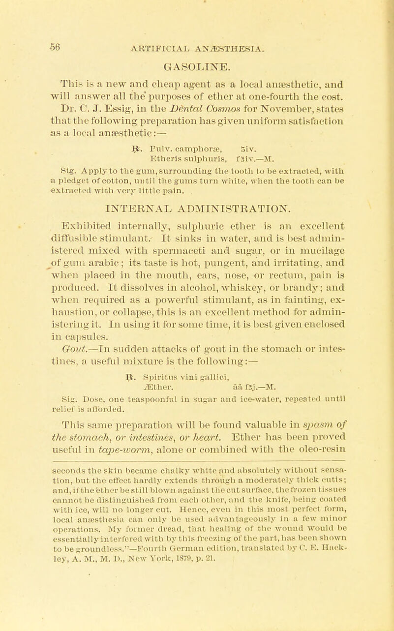 GASOLINE. This is a new and cheap agent as a local anaesthetic, and will answer all the' purposes of ether at one-fourth the cost. Dr. ('. J. Essig, in the De~ntal Cosmos for November, states that the following preparation has given uniform satisfaction as a local anaesthetic:— Jfc. Fulv. camphorre, Siv. Etheris sulphuris, fSiv.—M. Sig. Apply to the gum, surrounding the tooth to be extracted, with a pledget of cotton, until the gums turn white, when the tooth can he extracted with very little pain. INTERNAL ADMINISTRATION. Exhibited internally, sulphuric ether is an excellent diffusible stimulant. It sinks in water, and is best admin- istered mixed with spermaceti and sugar, or in mucilage of gum arabic; its taste is hot, pungent, and irritating, and when placed in the mouth, ears, nose, or rectum, pain is produced. It dissolves in alcohol, whiskey, or brandy; and when required as a powerful stimulant, as in fainting, ex- haustion, or collapse, this is an excellent method for admin- istering it. In using it for some time, it is best given enclosed in capsules. Gout.—In sudden attacks of gout in the stomach or intes- tines, a useful mixture is the following:— R. Spirit us vini gallici, TEther. afi fSj.—M. Sig. Dose, one teaspoonful in sugar and ice-water, repeated until relief is a Horded. This same preparation will be found valuable in sj>tis>i> of the stomach, or intestines, or heart. Ether has been proved useful in tape-ivorm, alone or combined with the oleo-resin seconds the skin became chalky white and absolutely without sensa- tion, but the effect hardly extends through a moderately thick cutis; and,if the ether be still blown against, the cut surface, the fro/en tissues cannot be distinguished from each other, and the knife, being coated with ice, will no longer cut. Hence, even in this most perfect form, local anaesthesia can only be used advantageously in a few minor operations. My former dread, that healing of the wound would be essentially interfered with by this freezing of the part, has been shown to be groundless.—Fourth German edition, translated by C. E. Hack- ley, A. M., M. 1)., New York, 1879, p. 21.