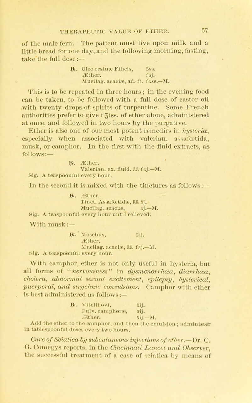 of the male fern. The patient must live upon milk and a little bread for one day, and the following morning, fasting, take the full dose:— Oleo resime Filicis, 5ss. yEther. f5j. Mucilag. acacise, ad. ft. 1'sss.—M. This is to be repeated in three hours; in the evening food can be taken, to he followed with a full dose of castor oil with twenty drops of spirits of turpentine. Some French authorities prefer to give f3iss. of ether alone, administered at once, and followed in two hours by the purgative. Ether is also one of our most potent remedies in hysteria, especially when associated with valerian, assafoetida, musk, or camphor. In the first with the fluid extracts, as- follows:— Jfc. yEther. Valerian, ex. fluid, ail f Sj.—M. Sig. A teaspooiil'ul every hour. In the second it is mixed with the tinctures as follows:— Jgfe. .Ether. Tinct. Assafcetidse, aa Sj. JIucilag. acaeite, Sj.—M. Kig. A teaspooiil'ul every hour until relieved. With musk:— yt. Mbsehus, aij. yEther. Mucilag. acaciro, aa fSj.—M. SIg. A teaspoonful every hour. With camphor, ether is not only useful in hysteria, but all forms of nervousness in dysmenorrhea, diarrhoea, cholera, abnormal sexual excitement, epilepsy, hysterical, puerperal, and strychnic convulsions. Camphor with ether is best administered as follows:— Jjfc. Vitelli ovi, Sij. I'ulv. camphoroe, SIJ. yEther. sij.—M. Add the ether to the camphor, and then the emulsion ; administer in table-spoonful doses every two hours. Cure of Sciatica by subcutaneous injections of ether.—Dr. C. GKComegys reports, in the Cincinnati Lancet and observer, tiic successful treatment of a case of sciatica by means of