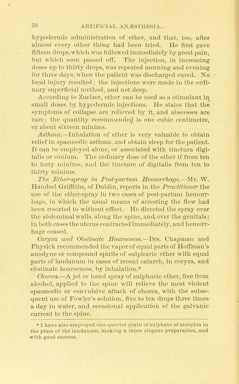 hypodermic administration of ether, and that, too, after almost every other thing had heen tried. He first gave fifteen drops,which was followed immediately by great pain, but which soon passed off. The injection, in increasing doses up to thirty drops, was repeated morning and evening for three days, when the patient was discharged cured. No local injury resulted ; the injections were made in the ordi- nary superficial method, and not deep. According to Zuelzer, ether can be used as a stimulant in small doses by hypodermic injections. He states that the symptoms of collapse are relieved by it, and abscesses are rare; the quantity recommended is one cubic centimetre, or about sixteen minims. Asthma.—Inhalation of ether is Arery valuable to obtain relief in spasmodic asthma, and obtain sleep for the patient. It can be employed alone, or associated with tinctura digi- talis or conium. The ordinary dose of the ether if from ten to forty minims, and the tincture of digitalis from ten to thirty minims. The Ether-spray in Postpartum Hemorrhage.—Mr. W. Handsel Griffiths, of Dublin, reports in the Practitioner the use of the ether-spray in two cases of post-partum hemorr- hage, in which the usual means of arresting the flow had been resorted to without effect. He directed the spray over the abdominal Avails, along the spine, and over the genitals; in both cases the uterus contracted immediately, and hemorr- hage ceased. Coryza and Obstinate Hoarseness.—Drs. Chapman and Physick recommended the vapor of equal parts of Hoffman's anodyne or compound spirits of sulphuric ether with equal parts of laudanum in cases of recent catarrh, in coryza, and obstinate hoarseness, by inhalation.* Chorea.—A jet or hand spray of sulphuric ether, free from alcohol, applied to the spine will relieve the most violent spasmodic or convulsive attack of chorea, with the subse- quent use of Fowler's solution, five to ten drops three times a day in water, and occasional application of the galvanic current to the spine. * I have also employed one-quarter grain of sulphate of morphia in the place of the laudanum, making a more elegant preparation, and with good success.