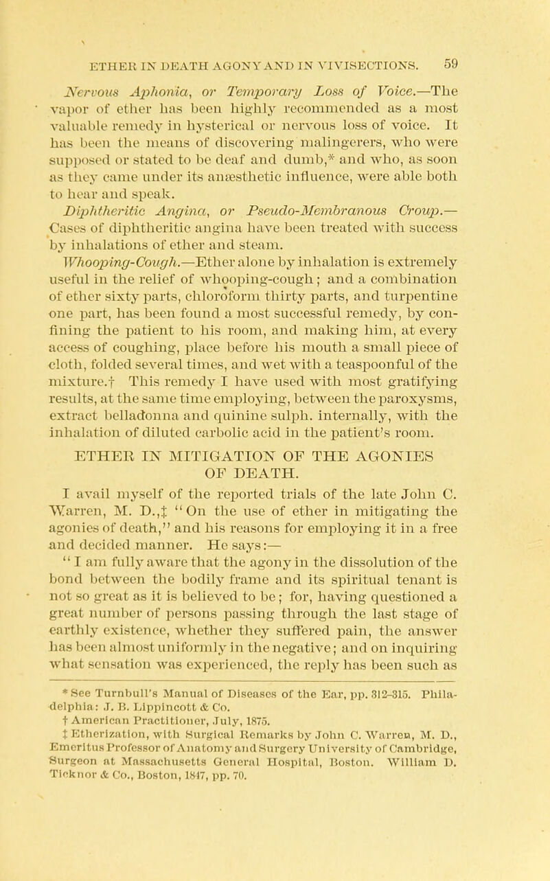 Nervous Aphonia, or Temporary Loss of Voice.—The vapor of ether has been highly recommended as a most valuable remedy in hysterical or nervous loss of voice. It has been the means of discovering malingerers, who were supposed or stated to be deal' and dumb,* and who, as soon as they came under its anaesthetic influence, were able both to hear and speak. Diphtheritic Angina, or Pseudo-Membranous Croup.— (lases of diphtheritic angina have been treated with success by inhalations of ether and steam. Whooping-Cough.—Ether alone by inhalation is extremely useful in the relief of whooping-cough; and a combination of ether sixty parts, chloroform thirty parts, and turpentine one part, has been found a most successful remedy, by con- fining the patient to his room, and making him, at every access of coughing, place before his mouth a small piece of cloth, folded several times, and wet with a teaspoonful of the mixture.! This remedy I have used with most gratifying results, at the same time employing, between the paroxysms, extract belladonna and quinine sulph. internally, with the inhalation of diluted carbolic acid in the patient's room. ETHER IN MITIGATION OF THE AGONIES OF DEATH. I avail myself of the reported trials of the late John C. Warren, M. D.,% On the use of ether in mitigating the agonies of death, and his reasons for employing it in a free and decided manner. He says:—  I am fully aware that the agony in the dissolution of the bond between the bodily frame and its spiritual tenant is not so great as it is believed to be; for, having questioned a great number of persons passing through the last stage of earthly existence, whether they suffered pain, the answer has been almost uniformly in the negative; and on inquiring what sensation was experienced, the reply has been such as * See Turnbull's Manual of Diseases of the Ear, pp. 313-315. Phila- delphia: J. B. Elpplncott & Co. t American Practitioner, July, 1875. % Etherization, with Surgical Remarks by John C.Warren, M. D., Emeritus Professor of Anatomy and Surgery University of Cambridge, Surgeon at Massachusetts General Hospital, Boston. William D. Ticknor & Co., Boston, 1817, pp. 70.