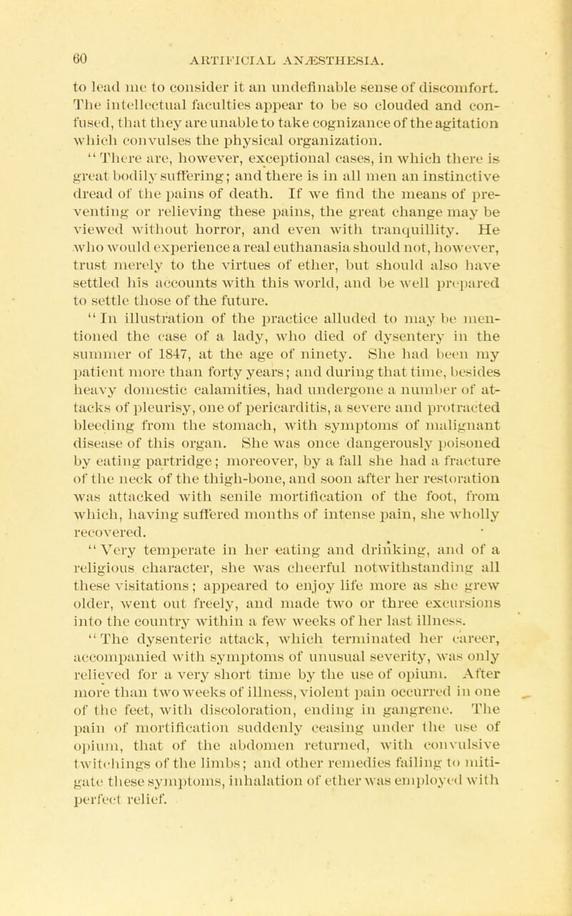 to load me to consider it an undefinable sense of discomfort. The intellectual faculties appear to be so clouded and con- fused, t hat they are unable to take cognizance of the agitation which convulses the physical organization.  There are, however, exceptional cases, in which there is great bodily suffering; and there is in all men an instinctive dread of the pains of death. If we find the means of pre- venting or relieving these pains, the great change may be viewed without horror, and even with tranquillity. He who would experience a real euthanasia should not, however, trust merely to the virtues of ether, but should also have settled his accounts with this world, and be well prepared to settle those of the future. In illustration of the practice alluded to may lie men- tioned the case of a lady, who died of dysentery in the summer of 1S47, at the age of ninety. She had been my patient more than forty years; and during that time, besides heavy domestic calamities, had undergone a number of at- tacks of pleurisy, one of pericarditis, a severe and protracted bleeding from the stomach, with symptoms of malignant disease of this organ. She was once dangerously poisoned by eating partridge; moreover, by a fall she had a fracture of the neck of the thigh-bone, and soon after her restoration was attacked with senile mortification of the foot, from which, having suffered months of intense pain, she wholly recovered. Very temperate in her eating and drinking, and of a religious character, she was cheerful notwithstanding all these visitations; appeared to enjoy life more as she grew older, went out freely, and made two or three excursions into the country within a few weeks of her last illness. The dysenteric attack, which terminated her career, accompanied with symptoms of unusual severity, was only relieved for a very short time by the use of opium. After more than two weeks of illness, violent pain occurred in one of the feet, with discoloration, ending in gangrene. The pain of mortification suddenly ceasing under the use of opium, that of the abdomen returned, with convulsive twitehings of the limbs; and other remedies failing to miti- gate these symptoms, inhalation of ether was employed with perfect relief.
