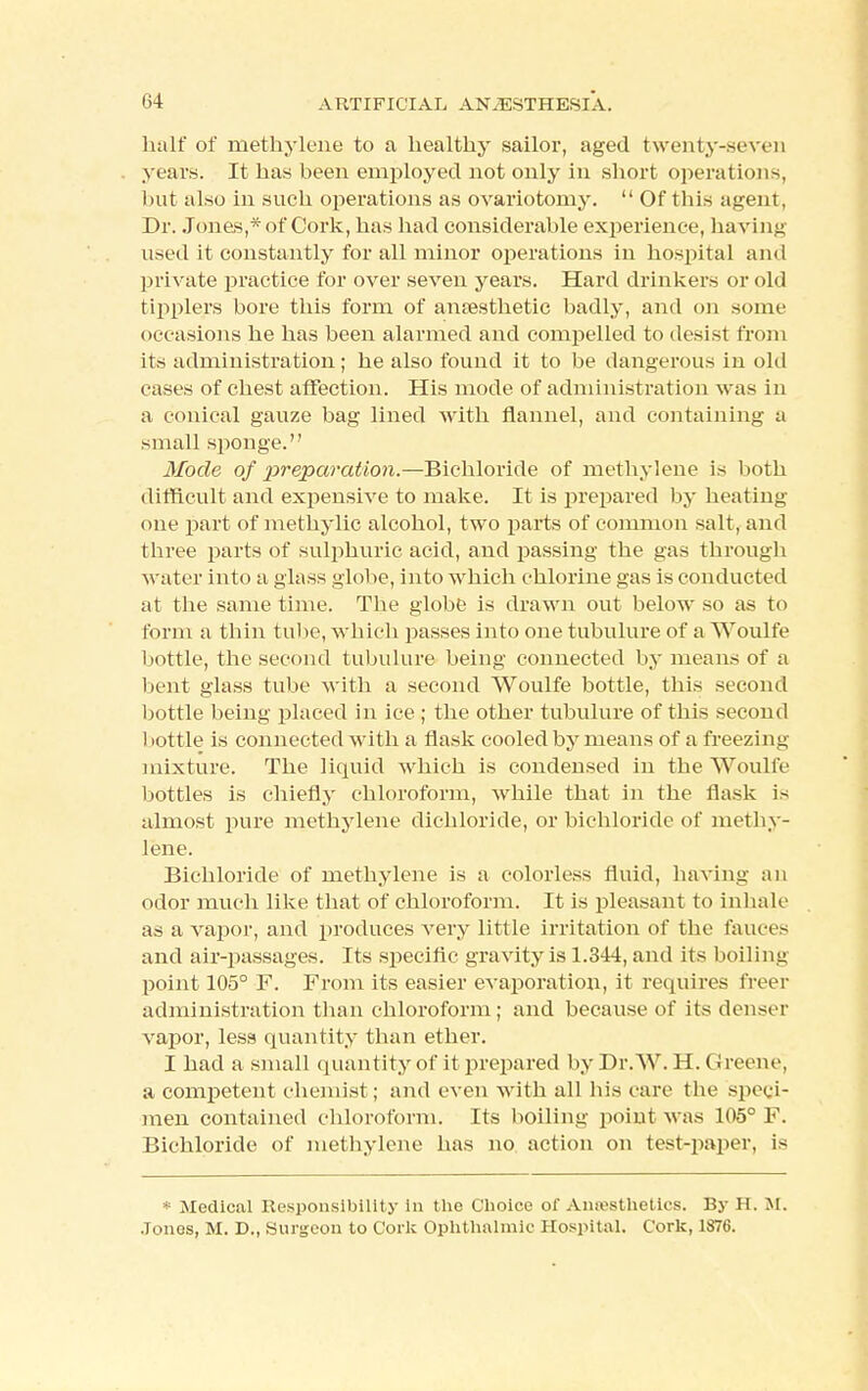 half of methylene to a healthy sailor, aged twenty-seven years. It has been employed not only in short operations, but also in such operations as ovariotomy.  Of this agent, Dr. Jones,* of Cork, has had considerable experience, having used it constantly for all minor operations in hospital and private practice for over seven years. Hard drinkers or old tipplers bore this form of anaesthetic badly, and on some occ asions he has been alarmed and compelled to desist from its administration; he also found it to be dangerous in old cases of chest affection. His mode of administration was in a conical gauze bag lined with flannel, and containing a small sponge. Mode of preparation.—Bichloride of methylene is both difficult and expensive to make. It is prepared by heating one part of methylic alcohol, two parts of common salt, and three parts of sulphuric acid, and passing the gas through water into a glass globe, into which chlorine gas is conducted at the same time. The globe is drawn out below so as to form a thin tube, which passes into one tubulure of a Woulfe bottle, the second tubulure being connected by means of a bent glass tube with a second Woulfe bottle, this second bottle being placed in ice ; the other tubulure of this second bottle is connected with a flask cooled by means of a freezing mixture. The liquid which is condensed in the Woulfe bottles is chiefly chloroform, while that in the flask is almost pure methylene dichloride, or bichloride of methy- lene. Bichloride of methylene is a colorless fluid, having an odor much like that of chloroform. It is pleasant to inhale as a vapor, and produces very little irritation of the fauces and air-passages. Its specific gravity is 1.344, and its boiling point 105° F. From its easier evaporation, it requires freer administration than chloroform; and because of its denser vapor, less quantity than ether. I had a small quantity of it prepared by Dr. W. H. Greene, a competent chemist; and even with all his care the speci- men contained chloroform. Its boiling point was 105° F. Bichloride of methylene has no action on test-paper, is * Medical Responsibility in the Choice of Anaesthetics. By H. M. .Tonos, M. D., Surgeon to Cork Ophthalmic Hospital. Cork, 1876.