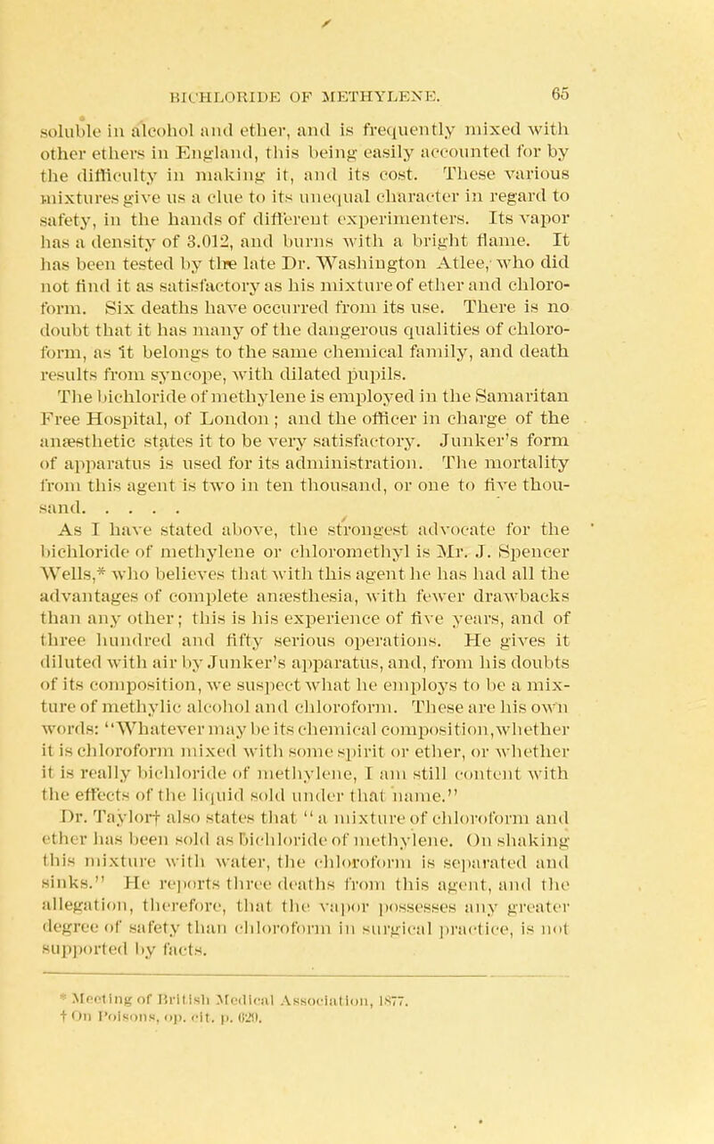s BICHLORIDE OP METHYLENE. 65 • ■ soluble in alcohol and ether, and is frequently mixed with other ethers in England, this being easily accounted for by the difficulty in making it, and its cost. These various mixtures give us a clue to its unequal character in regard to safety, in the hands of different experimenters. Its vapor has a density of 3.012, and burns with a bright flame. It has been tested by tire late Dr. Washington Atlee, who did not find it as satisfactory as his mixture of ether and chloro- form. Six deaths have occurred from its use. There is no doubt that it has many of the dangerous qualities of chloro- form, as it belongs to the same chemical family, and death results from syncope, with dilated pupils. The bichloride of methylene is employed in the Samaritan Free Hospital, of London ; and the officer in charge of the anaesthetic states it to be very satisfactory. Junker's form of apparatus is used for its administration. The mortality from this agent is two in ten thousand, or one to Ave thou- sand As I have stated above, the strongest advocate for the bichloride of methylene or chloromethyl is Mr. J. Spencer Wells,* who believes that with this agent be has had all the advantages of complete anaesthesia, with fewer drawbacks than any other; this is his experience of five years, and of three hundred and fifty serious operations. He gives it diluted with air by Junker's apparatus, and, from his doubts of its composition, we suspect what he employs to he a mix- ture of methylic alcohol and chloroform. These are his own words: Whatever may he its chemical composition,whether it is chloroform mixed with some spirit or ether, or whether it is really bichloride of methylene, I am still content with the effects of the liquid sold under that name. Dr. Taylorf also states that a mixture of chloroform and ether has been sold as bichloride of methylene. On shaking this mixture with water, the chloroform is separated and sinks. lie reports three deaths from this agent, and the allegation, therefore, that the vapor possesses any greater degree of safety than chloroform in surgical practice, is nol supported by facts. • Meeting of Brltlsn Medical Association, istt t on Poisons, up. cit. p. 620.