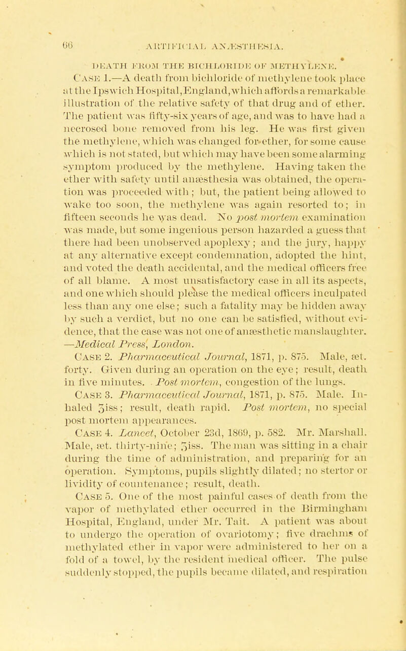 • DliATH I'lJii.M THE BICHLORIDE Ol? MBTHYLKXK. Cask 1.—A death from bichloride of methylene took place at the Ipswich Hospital,England,which a fiords a remarkable illustration of the relative safety of that drug and of ether. The patient w as fifty-six years of age, and was to have had a necrosed bone removed from his leg. He was first given tiie methylene, which was changed for ether, for some cause which is not stated, bul which may have been some alarming symptom produced by the methylene. Having taken the ether with safety until anaesthesia was obtained, the opera- tion was proceeded with ; but, the patient being allowed to wake too soon, the methylene was again resorted to; in fifteen seconds he was dead. No jiost morion examination was made, but some ingenious person hazarded a guess that there had been unobserved apoplexy; and the jury, happy at any alternative except condemnation, adopted the hint, and voted the death accidental, and the medical officers free of all blame. A most unsatisfactory case in all its aspects, and one which should please the medical officers inculpated less than any one else; such a fatality may be hidden away by such a verdict, but no one can be satisfied, without evi- dence, that the case was not one of anaesthetic manslaughter. —Medical Press, London. Case 2. Pharmaceutical Journal, 1871, p. 87->. Male, set. forty. Given during an operation on the eye; result, death in five minutes. . Post mortem, congestion of the lungs. Case 3. Pharmaceidieed Journal, 1871, p. 875. Male. In- haled 5iss; result, death rapid. Post mortem, no special post mortem appearances. Case i. Lancet, October 23d, I860, p. 582. Mr. Marshall. Male, set. thirty-nine; T)iss. The man was sitting in a chair during the time of administration, and preparing for an operation. Symptoms, pupils slightly dilated ; no stertor or lividity of countenance; result, death. Caseo. One of the most painful cases of death from the vapor of methylated ether occurred in the Birmingham Hospital, England, under Mr. Tait. A patient was about to undergo the operation of ovariotomy; five drachm? of methylated ether in vapor were administered to her on a fold of a towel, by the resident medical officer. The pulse suddenly stopped, (he pupils became dilated, and respiration