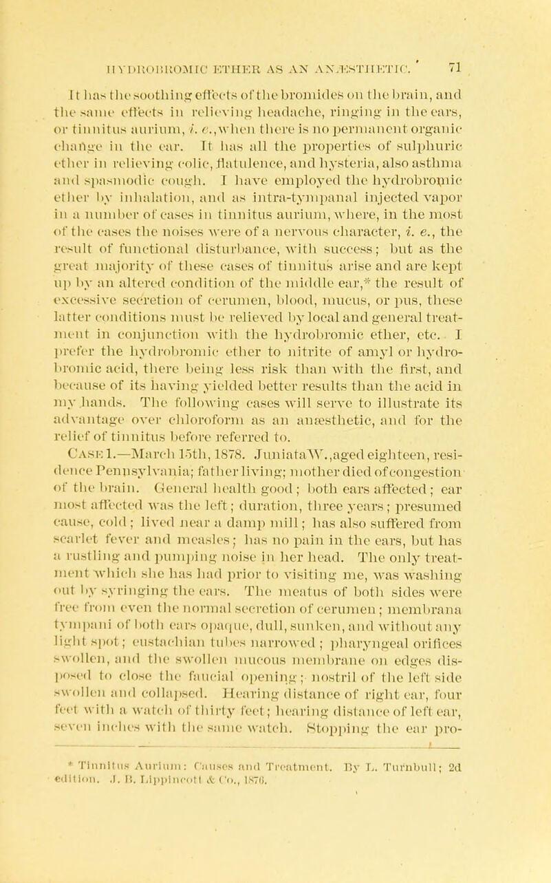It has the soothing ell rets of the bromides on the brain, and the same effects in relieving headache, ringing in the ears, or tinnitus aurium, i. e.,when there is no permanent organic change in the ear. It lias all the properties of sulphuric ether in relieving colic, flatulence, and hysteria, also asthma and spasmodic cough. I have employed the hydrobromic ether by inhalation, and as intra-tympanal injected vapor in a mmi her of cases in tinnitus aurium, where, in the most of the cases the noises were of a nervous character, i. e., the result of functional disturbance, with success; but as the great majority of these cases of tinnitus arise and are kept up by an altered condition of the middle ear,* the result of excessive secretion of cerumen, blood, mucus, or pus, these latter conditions must lie relieved hy local and general treat- ment in conjunction with the hydrobromic ether, etc. I prefer the hydrobromic ether to nitrite of amyl or hydro- bromic acid, there being less risk than with the first, and because of its having yielded better results than the acid in my hands. The following cases will serve to illustrate its advantage over chloroform as an anaesthetic, and for the relief of tinnitus before referred to. Cask 1.—March loth, 1878. JuniataAV.,aged eighteen, resi- dence Pennsylvania; father living; mother died of congestion of the brain. (teneral health good ; both ears affected ; ear most affected was the left ; duration, three years; presumed cause, cold ; lived near a damp mill; lias also suffered from scarlet fever and measles; has no pain in the ears, but has a rustling and pumping noise in her head. The only treat- ment which she has had prior to visiting me, was washing out by syringing the ears. The meatus of both sides were free from even the normal secretion of cerumen; membrana tympani of both ears opaque, dull, sunken, and wit limit air- tight spot ; eustachian tubes narrowed ; pharyngeal orifices swollen, ami the swollen mucous membrane on edges dis- posed to close the faucial opening; nostril of the left side swollen and collapsed. Hearing distance of right ear, four feel w ith a watch of thirty feet ; hearing distance of left ear, seven inches with the same watch. Stopping the ear pro- — ' * Tinnitus Aurinm: Causes and Treatment. By T.. Turnbuli; 2d edition. .1. B. Llpplncotl & Co., U370.
