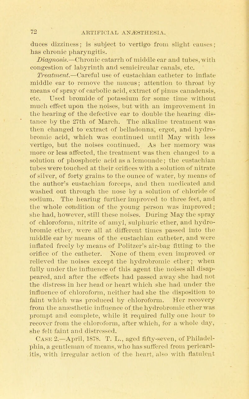 duces dizziness; is subject to vertigo from slight cause-; has chronic pharyngitis. Diagnosis.—Chronic catarrh of middle ear and tubes, with congestion of labyrinth and semicircular canals, etc. Treatment.—Careful use of eustachian cat heter to inflate middle ear to remove the mucus; attention to throat by means of spray of carbolic acid, extract of pinus canadensis, etc. Used bromide of potassium for some time without much effect upon the noises, but with an improvement in the hearing of the defective ear to double the hearing dis- tance by the 27th of March. The alkaline treatment was then changed to extract of belladonna, ergot, and hydro- bromic acid, which was continued until May with less vertigo, but the noises continued. As her memory was more or less affected, the treatment was then changed to a solution of phosphoric acid as a lemonade; the eustachian tubes were touched at their orifices with a solution of nitrate of silver, of forty grains to the ounce of water, by means of the author's eustachian forceps, and then medicated and washed out through the nose by a solution of chloride of sodium. The hearing further improved to three feet, and the whole condition of the young person was improved; she had, however, still these noises. During May the spray of chloroform, nitrite of amyl, sulphuric ether, and hydro- bromic ether, were all at different times passed into the middle ear by means of the eustachian catheter, and were inflated freely by means of Politzer's air-bag fitting to the orifice of the catheter. None of them even improved or relieved the noises except the hydrobromic ether; when fully under the influence of this agent the noises all disap- peared, and after the effects had passed away she had not the distress in her head or heart which she had under the influence of chloroform, neither had she the disposition to faint which was produced by chloroform. Her recovery from the anaesthetic influence of the hydrobromic etherwas prompt and complete, while it required fully one hour to recover from the chloroform, after which, for a whole day, she felt faint and distressed. Case 2.—April, 1878. T. L., aged fifty-seven, of Philadel- phia, a gentleman of means, who has suffered from pericard- itis, with irregular action of the heart, also with flatulent