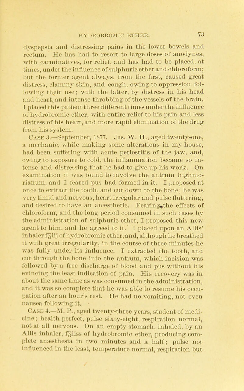 dyspepsia and distressing pains in the lower bowels and rectum. He has had to resort to large doses of anodynes, with carminatives, for relief, and has had to be placed, at times, under the influence of sulphuric ether and chloroform; but the former agent always, from the first, caused great distress, clammy skin, and cough, owing to oppression fol- lowing their use; with the latter, by distress in his head and heart, and intense throbbing of the vessels of the brain. I placed this patient three different times under the influence of hydrobromic ether, with entire relief to his pain and less distress of his heart, and more rapid elimination of the drug from his system. Case 3.—September, 1877. Jas. W. H., aged twenty-one, a mechanic, while making some alterations in my house, had been suffering with acute periostitis of the jaw, and, owing to exposure to cold, the inflammation became so in- tense and distressing that he had to give up his work. On examination it was found to involve the antrum highmo- rianum, and I feared pus had formed in it. I proposed at once to extract the tooth, and cut down to the bone; he was very timid and nervous, heart irregular and pulse fluttering, and desired to have an anaesthetic. Fearing*the effects of chloroform, and the long period consumed in such cases by the administration of sulphuric ether, I proposed this new agent to him, and he agreed to it. I placed upon an Allis' inhaler f3ii j of hydrobromic ether, and, although he breathed it with great irregularity, in the course of three minutes he was fully under its influence. I extracted the tooth, and cut through the bone into the antrum, which incision was followed by a free discharge of blood and pus without his evincing the least indication of pain. His recovery was in about the same time as was consumed in the administration, and it was so complete thai be was able to resume his occu- pation after an hour's rest. He had no vomiting, not even nausea following it. • < ase 4.—M. P., aged twenty-three years, student of medi- cine; health perfect, pulse sixty-eight, respiration normal, not at all nervous. On an empty stomach, inhaled, by an Allis inhaler, f5iiss of hydrobromic ether, producing com- plete anaesthesia in two minutes and a half; pulse not influenced in the least, temperature normal, respiration but