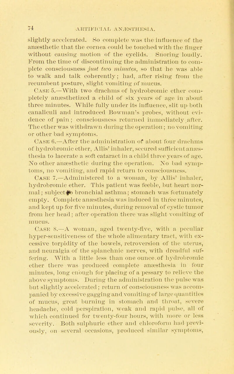 slightly accelerated. So complete was the influence of the anaesthetic that the cornea could be touched with the finger without causing motion of the eyelids. Snoring loudly. From the time of discontinuing the administration to com- plete consciousness just two minutes, so that he was ahle to walk and talk coherently; had, after rising from the recumbent posture, slight vomiting pf mucus. Case 5.—With two drachms of hydrobromic ether com- pletely anaesthetized a child of six years of age in about three minutes. While fully under its influence, slit up both canaliculi and introduced Bowman's probes, without evi- dence of pain ; consciousness returned immediately after. The ether was withdrawn during the operation; no vomiting or other bad symptoms. Case 6.—After the administration of about four drachms of hydrobromic ether, Allis' inhaler, secured sufficient anaes- thesia to lacerate a soft cataract in a child three years of age. No other anaesthetic during the operation. No bad symp- toms, no vomiting, and rapid return fco cojisciousness. Case 7.—Administered to a woman, by Allis' inhaler, hydrobromic ether. This patient was feeble, but heart nor- mal; subject fir) bronchial asthma; stomach was fortunately empty. Complete anaesthesia was induced in three minutes, and kept up for ti ve minutes, during removal of cystic tumor from her bead; after operation there was slight vomiting of mucus. Case S.—A woman, aged twenty-five, with a peculiar hyper-sensitiveness of the whole alimentary tract, with ex- cessive torpidity of the bowels, retroversion of the uterus, and neuralgia of the splanchnic nerves, with dreadful suf- fering. With a little less than one ounce.of hydrobromic ether there was produced complete anaesthesia in four minutes, long enough for placing of a pessary to relieve the above symptoms. During the administ ration the pulse was but slightly accelerated ; return of consciousness was accom- panied by excessive gagging and vomiting of large quantities of mucus, great burning in stomach and throat, severe headache, cold perspiration, weak and rapid pulse, all of which continued for twenty-four hours, with more or less severity. Both sulphuric ether and chloroform had previ- ously, on several occasions, produced similar symptoms,