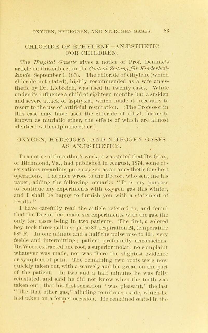 CHLORIDE OF ETHYLENE—ANESTHETIC FOR CHILDREN. The Hospital Gazette gives a notice of Prof. Demme's article on this subject in the Central Zeitungfur Kinderheil- kunde, September 1, 1S7S. The chloride of ethylene ( which chloride not stated), highly recommended as a safe anes- thetic by Dr. Liebreich, was used in twenty cases. While under its influence a child of eighteen months had a sudden and severe attack of asphyxia, which made it necessary to resort to the use of artificial respiration. (The Professor in this case may have used the chloride of ethyl, formerly known as muriatic ether, the effects of which are almost identical with sulphuric ether.) OXYGEN, HYDROGEN, AND NITROGEN GASES AS ANAESTHETICS. In a notice of the author's work, it was stated that Dr. Gray, of Richmond, Va., had published in August, 1S74, some ob- servations regarding pure oxygen as an anaesthetic for short operations. I at once wrote to the Doctor, who sent me his paper, adding the following remark: It is my purpose to continue my experiments with oxygen gas this Winter, and T shall be happy to furnish you with a statement of results. I have carefully read the article referred to, and found that the Doctor had made six experiments with the gas, the only test casts being in two patients. The first, a colored boy, took three gallons; pulse 80, respiration 24, temperature !ts'J F. In one minute and a half the pulse rose to 104, very feeble and intermitting; patient profoundly unconscious. Dr.Wood extracted one rool, a superior molar; no complaint whatever was made, nor was there the slightest evidence or symptom of pain. The remaining two roots were now quickly taken out, with a scarcely audible groan on the part Of the patient. In two and a half minutes he was fully reinstated, and said he did not know when the tooth was taken out ; that his first sensation was pleasant, the last  like that other gas, alluding to nitrous oxide, which he had taken on a former occasion. He remained seated in the