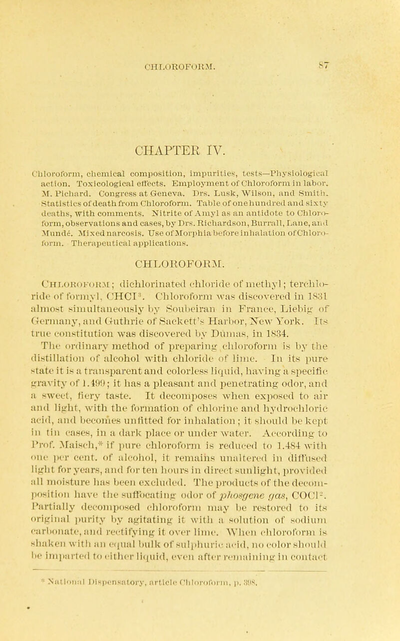 I !HU »EOFi IRM. -7 CHAPTER IV. Chloroform, chemical composition, impurities, tests—Physiological action. Toxicological effects. Employment of Chloroform in labor. M. Pichard. Congress at Geneva. Drs. Lusk, Wilson, and Smith, statistics of death from Chloroform. Table of onehundred and sixty deaths, with comments. Nitrite of Amyl as an antidote to Chloro- form, observations and cases, by Drs. Richardson, Burrall, Lane, and \I uncle. Mixed narcosis. Use of Morphia/before inhalation of Chloro- form. Therapeutical applications. CHLOROFORM. Chloroform ; dichlorinated chloride of methyl; terchlo- ride of formyl, CHCI8. Chloroform was discovered in 1831 almost simultaneously by Soubeiran in France, Liebig of Gennany, and Guthrie of Sackett's Harbor, ISow York. Its true constitution was discovered by Dumas, in 1834. The ordinary method of preparing chloroform is by the distillation of alcohol with chloride of lime. In its pure state it is a transparent and colorless liquid, having a specific gravity of 1.499; it has a pleasant and penetrating odor, and a sweet, fiery taste. It decomposes when exposed to air and light, with the formation of chlorine and hydrochloric acid, and becomes unfitted for inhalation ; it should lie kept in tin cases, in a dai'k place or under water. According to Prof. Maisch,*if pure chloroform is reduced to 1.484with one per cent, of alcohol, it remains unaltered in diffused light foryears,and for ten hours in direcl sunlight, provided all moisture lias been excluded. The products of the decom- position have the suffbcatinjr odor of phosgene r/as, COC1-. Partially decomposed chloroform may he restored to its original purity by agitating it with a solution of sodium carbonate, and rectifying it over lime. When chloroform is shaken with an equal hulk of sulphuric acid, no color should l>e Imparted to either liquid, even after remaining in contac t National Dispenaatdry, article Chloroform, p, 808.