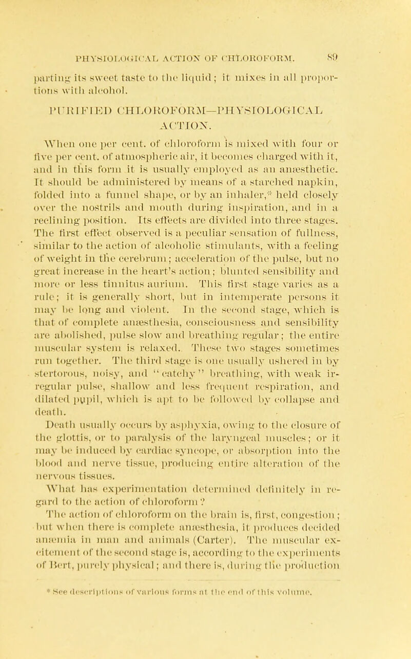 parting its sweet taste to the liquid; it mixes in all propor- tions with alcohol. PURIFIED CHLOROFORM—PHYSIOLOGICAL ACTION. When one per cent, of chloroform is mixed with four or live per cent, of atmospheric air, it becomes charged with it, and in this Conn it is usually employed as an anaesthetic. It should be administered by means of a starched napkin, folded into a funnel shape, or by an inhaler,* held closely over the nostrils and mouth during inspiration, and in a reclining position. Its effects are divided into three stages. The first effect observed is a peculiar sensation of fullness, similar to the action of alcoholic stimulants, with a feeling of weight in the cerebrum; acceleration of the pulse, but no ureal increase in the heart's action; blunted sensibility and more or less tinnitus aurium. This first stage varies as a rule; it is generally short, but in intemperate persons it may be long and violent. In the second stage, which is that of complete amesthesia, consciousness and sensibility are abolished, pulse slow and breathing regular; the entire muscular system is relaxed. These two stages sometimes run together. The third stage is one usually ushered in by stertorous, noisy, and catchy breathing, with weak ir- regular pulse, shallow and less frequent respiration, and dilated pupil, which is apt to be followed by collapse and death. Deal h usually occurs by asphyxia, owing to t he closure of the glottis, or to paralysis of the laryngeal muscles; or it may be induced by cardiac syncope, or absorption into the blood and nerve tissue, producing entire alteration of the nervous tissues. What has experimentation determined definitely in re- gard to the action of chloroform ? The act ion of chloroform on the brain is, first, congest ion ; but when there is complete anaesthesia, it produces decided anamna in man and animals (Carter). The muscular ex- citement of the second stage is, according to t he experiments of Bert, purely physical; ami there is, during the production See descriptions of various forms at t lie end of this Volume.