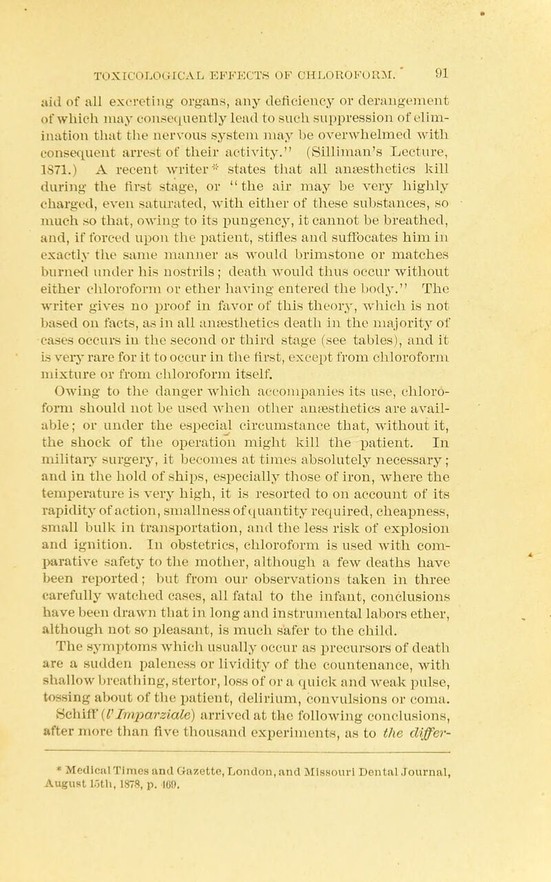 aid of all excreting organs, any deficiency or derangement of which may consequently lead to such suppression of elim- ination that the nervous system may he overwhelmed with consequent arrest of their activity. (Silliman's Lecture, 1871.) A recent writer -' states that all anaesthetics kill during the first stage, or the air may he very highly charged, even saturated, with either of these substances, so much so that, owing to its pungency, it cannot be breathed, and, if forced upon the patient, stifles and suffocates him in exactly the same manner as would brimstone or matches burned under his nostrils ; death would thus occur without either chloroform or ether having entered the body. The writer gives no proof in favor of this theory, which is not based on facts, as in all anaesthetics death in the majority of eases occurs in the .second or third stage (see tables), and it is very rare for it to occur in the first, except from chloroform mixture or from chloroform itself. Owing to the danger which accompanies its use, chloro- form should not be used when other anaesthetics are avail- aide ; or under the especial circumstance that, without it, the shock of the operation might kill the patient. In military surgery, it becomes at times absolutely necessary; and in the hold of ships, especially those of iron, where the temperature is very high, it is resorted to on account of its rapidity of action, smallness of quantity required, cheapness, small bulk in transportation, and the less risk of explosion and ignition. In obstetrics, chloroform is used with com- parative safety to the mother, although a few deaths have been reported; but from our observations taken in three carefully watched cases, all fatal to the infant, conclusions have been drawn that in long and instrumental labors ether, although not so pleasant, is much safer to the child. The symptoms which usually occur as precursors of death are a sudden paleness or lividity of the countenance, with si allow breathing, stertor, loss of or a quick and weak pulse, ing about of the patient, delirium, convulsions or coma. Schiff {P Irnparziale) arrived at the following conclusions, utter more than five thousand experiments, as to the differ- Medical Tlraeaand Gazette,London, and Missouri Dental Journal, August 16th, 1878, p. 100.