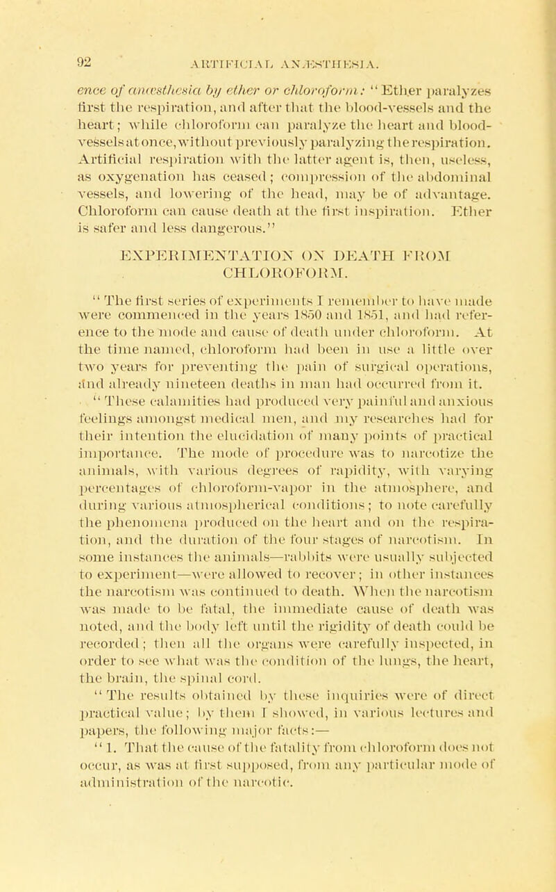 ence of ancesthesia l>j/ ether or chloroform: Ether paralyzes first the respiration, and after that the blood-vessels and the heart; while chloroform can paralyze the heart and blood- vessels atonce, without previously paralyzing the respiration. Artificial respiration with the latter agent is, then, useless, as oxygenation has ceased; compression of the abdominal vessels, and lowering of the head, may be of advantage. Chloroform can cause death at the lirst inspiration. Ether is safer and less dangerous. EXPERIMENTATION OX DEATH FROM CHLOROFORM.  The first series of experiments I remember to have made were commenced in the years 1850 and 1851, and had refer- ence to the mode and cause of death under chloroform. At the time named, chloroform had been in use a little over two years for preventing (be pain of surgical operations, and already nineteen deaths in man had occurred from it. These calamities had produced very painful and anxious feelings amongst medical men, and my researches had for their intention the elucidation of many points of practical importance. The mode of procedure was to narcotize the animals, with various degrees of rapidity, with varying percentages of chloroform-vapor in the atmosphere, and during various atmospherical conditions; to note carefully the phenomena produced on the heart and on the respira- tion, and the duration of the four stages of narcotism. In some instances the animals—rabbits were usually subjected to experiment—were allowed to recover; in other instances the narcotism was continued to death. When the narcotism was made to be fatal, the immediate cause of death was noted, and the body left until the rigidity of death could be recorded; then all the organs were carefully inspected, in order to see what was the condition of the lungs, the heart, the brain, the spinal cord. The results obtained by these inquiries were of direct practical value; by them I showed, in various lectures and papers, the following major facts: —  1. That the cause of the fatality from chloroform does not occur, as was at first supposed, from any particular mode of administration of the narcotic.