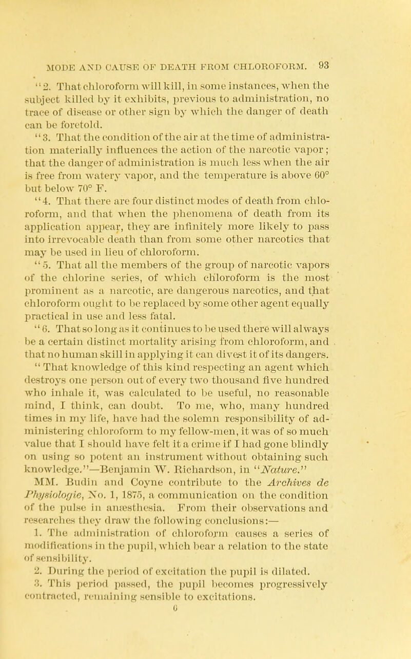 2. That chloroform will kill, in some instances, when the subject killed by it exhibits, previous to administration, no trace of disease or other sign by which the danger of death can be foretold. 3. That the condition of the air at the time of administra- tion materially influences the action of the narcotic vapor ; that the danger of administration is much less when the air is free from watery vapor, and the temperature is above G0° but below 70° F. 4. That there are four distinct modes of death from chlo- roform, and that when the phenomena of death from its application appear, they are infinitely more likely to pass into irrevocable death than from some other narcotics that may be used in lieu of chloroform.  5. That all the members of the group of narcotic vapors of the chlorine series, of which chloroform is the most prominent as a narcotic, are dangerous narcotics, and that chloroform ought to be replaced by some other agent equally practical in use and less fatal. 6. That so long as it continues to be used there will always be a certain distinct mortality arising from chloroform, and that no human skill in applying it can divest it of its dangers.  That knowledge of this kind respecting an agent which destroys one person out of every two thousand five hundred who inhale it, was calculated to be useful, no reasonable mind, I think, can doubt. To me, who, many hundred times in my life, have had the solemn responsibility of ad- ministering chloroform to my fellow-men, it was of so much value that I should have felt it a crime if I had gone blindly on using so potent an instrument without obtaining such knowledge.—Benjamin W. Richardson, in Nature. MM. Budin and Coyne contribute to the Archives de Physiologie, No. 1, 1875, a communication on the condition of tbc pulse in ansesthesia. From their observations and researches they draw the following conclusions:— 1. The administration of chloroform causes a series of modifications in l be pupil, which bear a relation to the state of sensibility. '-■ During the period of excitation the pupil is dilated. .1. This period passed, the pupil becomes progressively contracted, remaining sensible to excitations. u