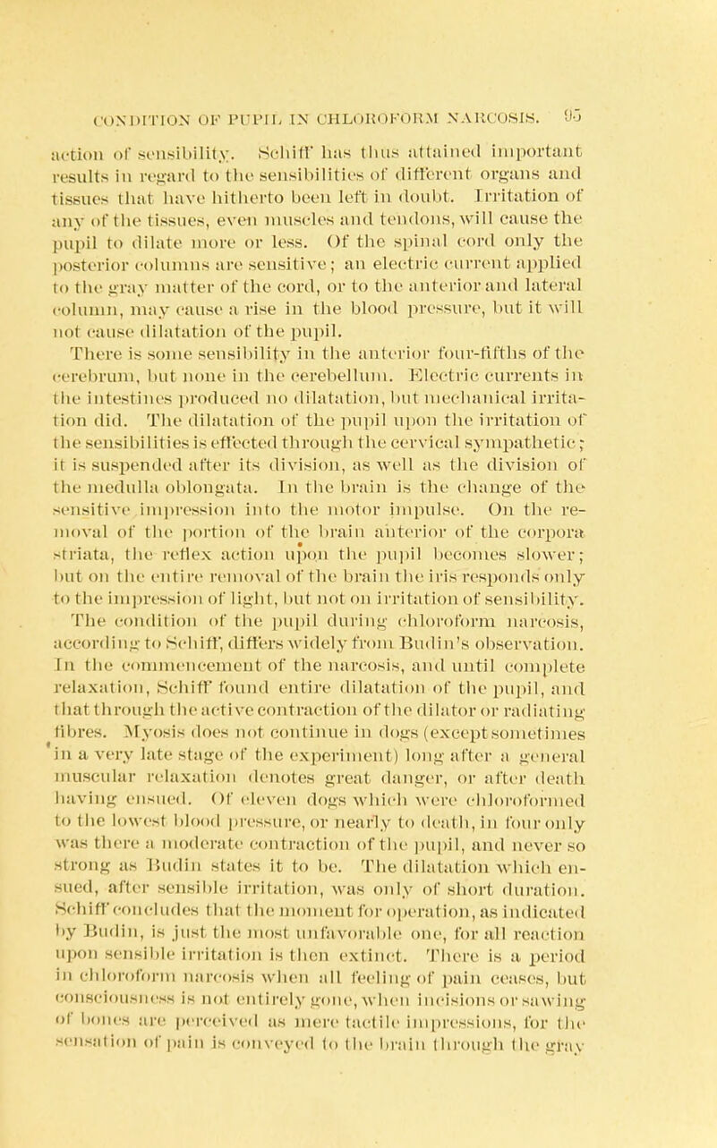 CONDITION OF PUPIL IN CHLOROFORM NARCOSIS. &3 action of sensibility. Schiff has thus attained important results in regard to the sensibilities of different organs and tissues that have hitherto boon left in doubt. Irritation of any of the tissues, oven muscles and tendons, will cause the pupil to dilate more or loss. Of the spinal cord only the posterior columns are sensjtive; an electric current applied to the gray matter of the cord, or to the ant erior and lateral column, may cause a rise in the blood pressure, but it will not cause dilatation of the pupil. There is some sensibility in the anterior four-fifths of the cerebrum, but none in the cerebellum. Electric currents in the intestines produced no dilatation, but mechanical irrita- tion did. The dilatation of the pupil upon the irritation of the sensibilities is effected through the cervical sympathetic; it is suspended after its division, as well as the division of I he medulla oblongata. In the brain is the change of the sensitive impression into the motor impulse. On the re- moval of the portion of the brain anterior of the corpora striata, the reflex action upon the pupil becomes slower; but on the entire removal of the brain the iris responds only to the impression of light, but not on irritation of sensibility. The condition of the pupil during chloroform narcosis, according to Schiff, differs widely from Budin's observation. In the Commencement of the narcosis, and until complete relaxation, Schiff found entire dilatation of the pupil, and that through the active contraction of the dilator or radiating fibres. Myosis does not continue in dogs (except sometimes in a very late stage of the experiment) long after a general muscular relaxation denotes great danger, or after death having ensued. Of eleven dogs which were chloroformed to t he lowest blood pressure, or nearly to deat h, in four only w as there a moderate eont raction of the pupil, and never so strong as Budin states it to be. The dilatation which en- sued, after sensible irritation, was only of short, duration. Schiff concludes thai the moment for operation, as indicate! by Budin, is just the most unfavorable one, for all reaction upon sensible irritation is then extinct. There is a, period in chloroform narcosis when all feeling of pain ceases, but consciousness is not entirely gone, when incisions or sawing of bones are perceived as mere tactile impressions, lor the sensation of pain is conveyed to (he brain through the gray