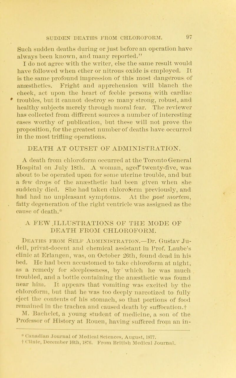 Such sudden deaths during or just before an operation have alw ays been known, and many reported. I do not agree with the writer, else the same result would have followed when ether or nitrous oxide is employed. It is the same profound impression of this most dangerous of anaesthetics. Fright and apprehension will blanch the cheek, act upon the heart of feeble persons with cardiac ' troubles, but it cannot destroy so many strong, robust, and healthy subjects merely through moral fear. The reviewer has collected from different sources a number of interesting cases worthy of publication, but these will not prove the proposition, for the greatest number of deaths have occurred in the most trifling operations. DEATH AT OUTSET OF ADMINISTRATION. A death from chloroform occurred at the Toronto General Hospital on July 18th. A woman, aged*twenty-five, was about to be operated upon for some uterine trouble, and but a lew drops of the anaesthetic had been given when she suddenly died. She had taken chloroform previously, and had had no unpleasant symptoms. At the post mortem, fatty degeneration of the right ventricle was assigned as the cause of death.* A FEW .ILLUSTRATIONS OF THE MODE OF DEATH FROM CHLOROFORM. Deaths from Self Administration.—Dr. Gustav Ju- dell, privat-docent and chemical assistant in Prof. Laube's clinic at Erlangen, was, on October 26th, found dead in his bed. He had been accustomed to take chloroform at night, as a remedy for sleeplessness, by which he was much troubled, and a bottle containing the amesthetic was found near him. It appears that vomiting was excited by the chloroform, hut that he was too deeply narcotized to fully eject the contents of his stomach, so that portions of food remained in the trachea and caused death by suffocation.! M. Bachelet, a young student of medicine, a son of the Professor of History at Rouen, having suffered from an in- ■ Canadian Journal of Medical Sciences, August, 1877. t Clinic, December 18th, 1870. From Brittsl) Medical Journal.