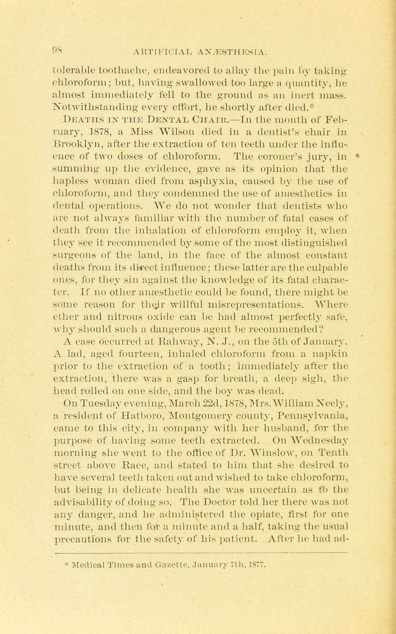 OS tolerable toothache, endeavored to allay the pain by taking chloroform; but, having swallowed too large a quantity, be almost immediately fell to the ground as an inert mass. Notwithstanding every effort, he shortly after died.* Deaths in the Dental Chair.—In the month of Feb- ruary, 1S78, a Miss Wilson died in a dentist's chair in Brooklyn, after the extraction of ten teeth under the influ- ence of two doses of chloroform. The coroner's jury, in » summing up the evidence, gave as its opinion that the hapless woman died from asphyxia, caused by the use of chloroform, and they condemned the use of anaesthetics in dental operations. We do not wonder that dentists who are not always familiar with the number of fatal cases of death from the inhalation of chloroform employ it, when they see it recommended by some of the most distinguished surgeons of the land, in the face of the almost constant deaths from its disect influence; these latter are the culpable ones, for they sin against the knowledge of its fatal charac- ter. If no other anaesthetic could be found, there might be some reason for thejr willful misrepresentations. Where ether and nitrous oxide can be had almost perfectly safe, w hy should such a dangerous agent be recommended? A case oceurred at Railway, N. J., on the 5th of January. A lad, aged fourteen, inhaled chloroform from a napkin prior to the extraction of a tooth; immediately after the extraction, there was a gasp for breath, a deep sigh, the head rolled on one side, and the boy was dead. On Tuesday evening, March 22d, 187:8, Mrs.William Xeely, a resident of Hatboro, Montgomery county, Pennsylvania, came to this city, in company with her husband, for the purpose of having some teeth extracted. On Wednesday morning she went to the office of Dr. Winslow, on Tenth street above Race, and stated to him that she desired to have several teeth taken out and wished to take chloroform, but being in delicate health she was uncertain as to the advisability of doing so. The Doctor told her there was not any danger, and he administered the opiate, first for one minute, and then for a minute and a half, taking the usual precautions for the safety of bis patient. After be had ad- * Medical Times and Gazette. January 7th, 1877.