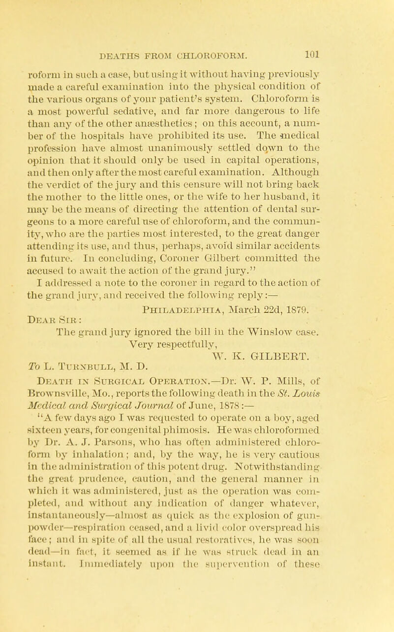 roform in such a case, but using' it without having previously made a careful examination iuto the physical condition of the various organs of your patient's system. Chloroform is a most powerful sedative, and far more dangerous to life than any of the other amesthetics ; on this account, a num- ber of the hospitals have prohibited its use. The medical profession have almost unanimously settled dqwn to the opinion that it should only be used in capital operations, and then only after the most careful examination. Although the verdict of the jury and this censure will not bring back the mother to the little ones, or the wife to her husband, it may be the means of directing the attention of dental sur- geons to a more careful use of chloroform, and the commun- ity, w ho are the parties most interested, to the great danger attending its use, and thus, perhaps, avoid similar accidents in future. In concluding, Coroner Gilbert committed the accused to await the action of the grand jury. I addressed a note to the coroner in regard to the action of the grand jury, and received the following reply:— Philadelphia, March 22d, 1879. DeakSir: The grand jury ignored the bill in the Winslow ease. Very respectfully, W. K. GILBERT. To L. Tuenbull, M. D. Death in Surgical Operation.—Dr. W. P. Mills, of Brownsville, Mo., reports the following death in the St. Louis Medical and Surgical Journal of June, 187S :—  A few days ago I was requested to operate on a boy, aged sixteen years, for congenital phimosis. He was chloroformed by Dr. A. .1. Parsons, who has often administered chloro- form by inhalation; and, by the way, he is very cautious in the administration of this potent drug. Notwithstanding the great prudence, caution, and the general manner in which it was administered, just as the operation was com- pleted, and without any indication of danger whatever, instantaneously—almost us quick as the explosion of gun- powder—respiration ceased, and a livid color overspread his face; and in spite of all the usual restoratives, he was soon dead—in fact, it seemed as if lie was struck dead in an instant. Immediately upon the supervention of these