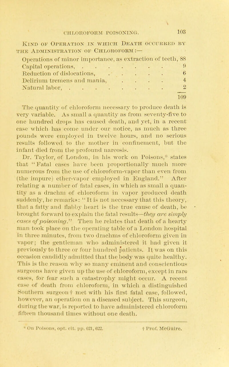 Kind ok Operation in which Death occurred by the Administration of Chloroform :— Operations of minor importance, as extraction of teeth, 88 Capital operations, ....... 9 Reduction of dislocations, . . . . . 6 Delirium tremens and mania, .... 4 Natural labor, 2 109 The quantity of chloroform necessary to produce death is very variable. As small a quantity as from seventy-five to one hundred drops has caused death, and yet, in a recent case which has come under our notice, as much as three pounds were employed in twelve hours, and no serious results followed to the mother in confinement, but the infant died from the profound narcosis. Dr. Taylor, of London, in his work on Poisons, states that Fatal cases have been proportionally much more numerous from the use of chloroform-vapor than even from (the impure) ellier-vapor employed in England. After relating a number of fatal cases, in which as small a quan- tity as a drachm of chloroform in vapor produced death suddenly, he remarks: It is not necessary that this theory, thai a fatty and flabby heart is the true cause of death, be brought forward to explain the fatal results—they are simply eases of poisoning.^ Then he relates that death of a hearty man took place on the operating table Of a London hospital in three minutes, from two drachms of chloroform given in vapor; the gentleman who administered il had given it previously to three or four hundred patients. It was on this occasion candidly admitted that the body w as quite healthy. This is the reason why so many eminent and conscientious surgeons have given up the use of chloroform, except in ran; cases, for fear such a catastrophy might occur. A recent case of death from chloroform, in which a distinguished Southern surgeon f met with his first fatal case, followed, however, an operation on a diseased subject. This surgeon, during the war, is reported to have administered chloroform fifteen thousand times without one death. i in Poisons, opt. cit. pp. 021, 022. t Prof. McGuire.