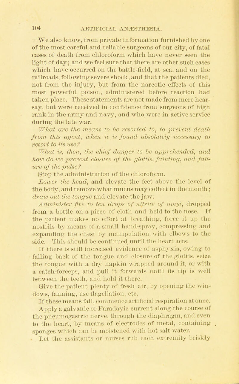 We also know, from private information furnished by one of the most careful and reliable surgeons of our city, of fatal cases of death from chloroform which have never seen the light of day; and we feel sure that there are other such cases which have occurred on the battle-field, at sea, and on the railroads, following severe shock, and that the patients died, not from the injury, but from the narcotic effects of this most powerful poison, administered before reaction bad taken place. These statements are not made from mere hear- say, but were received in confidence from surgeons of high rank in the army and navy, and who were in active service during the late war. What arc the means to be resorted to, to prevent death from this agent, when it is found absolutely necessary to resort to its use ? What is, then, the chief danger to be apprehended, and hoiv do we prevent closure of the glottis, fainting, and fail- ure of the pulse ? Stop the administration of the chloroform. Lower the head, and elevate the feet above the level of the body, and remove what mucus may collect in the mouth; draw out the tongue and elevate the jaw. Administer fine to ten drops of nitrite of amyl, dropped from a bottle on a piece of cloth and held to tbe nose. If the patient makes no effort at breathing, force it up the nostrils by means of a small hand-spray, compressing and expanding the chest by manipulation.with elbows to the side. This should be continued until the heart acts. If there is still increased evidence of asphyxia, owing to falling back of the tongue and closure of tbe glottis, seize the tongue with a dry napkin wrapped around it, or with a catch-forceps, and pull it forwards until its tip is well between the teeth, and hold it there. Give the patient plenty of fresh air, by opening the win- dows, fanning, use flagellation, etc. If these means fail, commence artificial respiration at once. Apply a galvanic or Faradayic current along the course of the pneumogastric nerve, through the diaphragm, and even to the heart, by means of electrodes of metal, containing sponges which can be moistened with hot salt water. - Let the assistants or nurses rub each extremity briskly