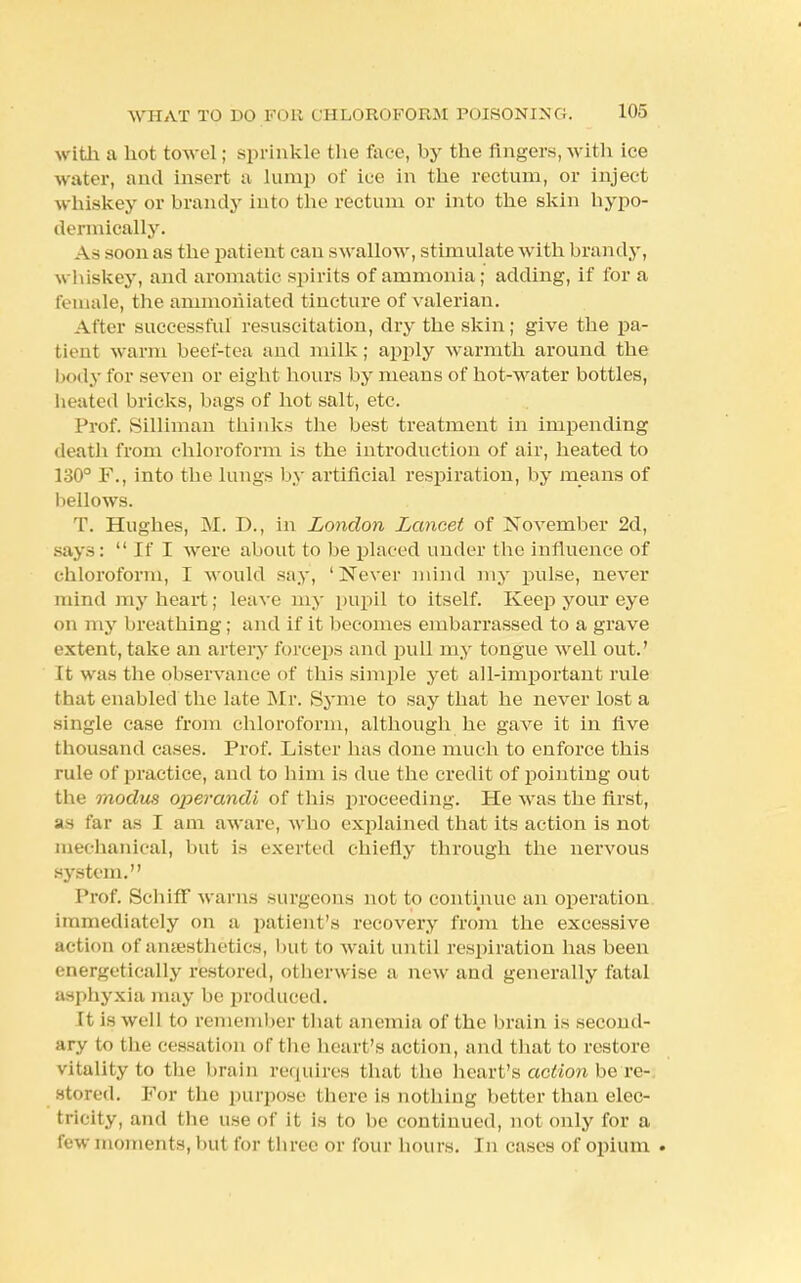 with a hot towel; sprinkle the lace, by the fingers, with ice water, and insert a lump of ice in tbe rectum, or inject whiskey or brandy into the rectum or into the skin hypo- dermically. i \ - soon as the patient can swallow, stimulate with brandy, whiskey, and aromatic spirits of ammonia; adding, if for a female, the ammohiated tincture of valerian. After successful resuscitation, dry the skin; give the pa- tient warm beef-tea and milk; apply warmth around the body for seven or eight hours by means of hot-water bottles, heated bricks, bags of hot salt, etc. Prof. Silliman thinks the best treatment in impending death from chloroform is the introduction of air, heated to 130° F., into the lungs by artificial respiration, by means of bellows. T. Hughes, M. D., in London Lancet of November 2d, says:  If I were about to be placed under the influence of chloroform, I would say, 'Never mind my pulse, never mind my heart; leave my pupil to itself. Keep your eye on my breathing; and if it becomes embarrassed to a grave extent, take an artery forceps and pull my tongue well out.' It was the observance of this simple yet all-important rule that enabled the late Mr. Syme to say that he never lost a single case from chloroform, although he gave it in five thousand cases. Prof. Lister has done much to enforce this rule of practice, and to him is due the credit of pointing out the modus operandi of this proceeding. He was the first, y> far as I am aware, who explained that its action is not mechanical, but is exerted chiefly through the nervous system. Prof. BchhT warns surgeons not to continue an operation immediately on a patient's recovery from the excessive action of anaesthetics, but to wait until respiration has been energetically restored, otherwise a new and generally fatal asphyxia may be produced. It is well to remember thai anemia of the brain is second- ary to the cessat ion of the heart's action, and that to restore vitality to the brain requires that the heart's action be re- stored. For the purpose there is nothing better than elec- tricity, and the use of it is to be continued, not only for a few moments, but for three or four hours. In cases of opium .