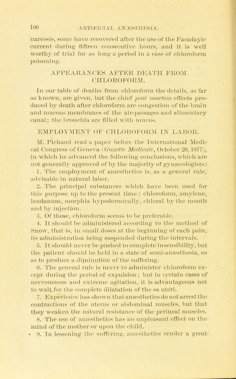 10(3 ARTIFICIAL A X.KsTJ I Ksl A. narcosis, some have recovered after the use of the Faradayic current during fifteen consecutive hours, and it is well worthy of trial for as long a period in a case of chloroform poisoning. APPEARANCES AFTER DEATH FROM CHLOROFORM. In our table of deaths from chloroform the details, as far as known, are given, but the chief x>ost mortem effects pro- duced by death after chloroform arc congestion of the brain and mucous membranes of the air-passages and alimentary canal; the bronchia arc tilled with mucus. EMPLOYMENT OF CHLOROFORM IN LABOR. M. Pichaud read a paper before the International Medi- cal Congress of Geneva i Gazette Medicate, October 20,18771, in which he advanced the following conclusions, which are not generally approved of by the majority of gyntecologists: 1. The employment of anesthetics is, as a general rule, advisable in natural labor. 2. The principal substances which have been used for this purpose up to the present time: chloroform, amylene, laudanum, morphia hypodermicaily, chloral by the mouth and by injection. •>. Of these, chloroform seems to he preferable. 4. It should be administered according to the method of Snow, that is, in small doses at the beginning of each pain, its administration being suspended during the intervals. 5. It should never lie pushed to complete insensibility, but the patient should he held in a state of scmi-amvsthesia, so as to produce a diminution of the suffering. (3. The general rule is never to administer chloroform ex- cept during the period of expulsion ; but in certain cases of nervousness and extreme agitation, it is advantageous not to wait for t he complete dilatation of the OS uteri. 7. Experience has shown that anaesthetics do not arrest the contractions of the uterus or abdominal muscles, but that they weaken the natural resistance of the perineal muscles. 8. The use of anaesthetics has no unpleasant effect on the mind of the mother or upon the child. • !t. In lessening the suffering, anaesthetics render a greal
