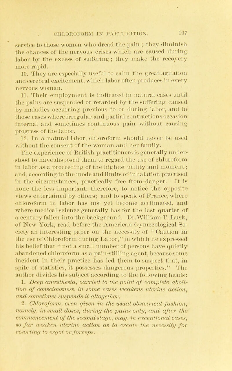 service to those women who dread the pain ; they diminish the chances of the nervous crises which are caused during labor by the excess of suffering; they make the recovery more rapid. 10. They are especially useful to calm the great agitation and cerebral excitement, which labor often produces in every nervous woman. 11. Their employment is indicated in natural cases until tlie pains are suspended or retarded by the suffering caused by maladies occurring previous to or during labor, and in those cases w here irregular and partial contractions occasion internal and sometimes continuous pain without causing progress of the Labor. VI. Jn a natural labor, chloroform should never be used without the consent of the woman and her family. The experience of British practitioners is generally under- stood to have disposed them to regard the use of chloroform in labor as a proceeding of the highest utility and moment; and, according to the mode and limits of inhalation practised in the circumstances, practically free from danger, ft is none the less important, therefore, to notice the opposite views entertained by others; and to speak of France, where chloroform in labor has not yet become acclimated, and where medical science generally has for the last quarter of a century fallen into the background. Br.William T. Lusk, of New York, read before the American Gynaecological So- ciety an interesting paper on the necessity of  Caution in the use of Chloroform during Labor, in which he expressed his belief that  not a small number of persons have quietly abandoned chloroform as a pain-stilling agent, because some incident in their practice has led them to suspect that, in spite of statistics, it possesses dangerous properties. 'Pile author divides his subject according to the following heads: 1. Deep amesthesia, carried to the point of complete aboli- tion of consciousness, in. some cases weakens uterine notion, and sometimes suspends it altogether. 2. Chloroform, even given in the usual obstetrical fashion, namely, in small doses, during the pains only, and after the commencement of the second stage, man,exceptional cases, so far weaken uterine action as to create the necessity for resorting to ergot or forceps.