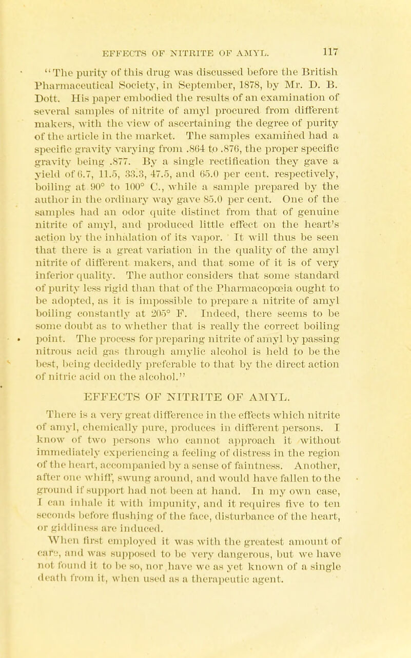 The purity of this drug w as discussed before the British Pharmaceutical Society, in September, 1878, by Mr. D. B. Dott. His paper embodied the results of an examination of several samples of nitrite of amy] procured from different makers, with the view of ascertaining the degree of purity of the article in the market. The samples examined had a specific gravity varying from .864 to .876, the proper specific gravity being .877. By a single rectification they gave a yield of 6.7, 11.5, 33^3, 47.5, and l>~>.<) per cent, respectively, boiling at 90° to 100° C, while a sample prepared by the author in the ordinary w ay gave 85.0 per cent. One of the samples had an odor quite distinct from that of genuine nitrite of amyl, and produced little effect on the heart's action by the inhalation of its vapor. It will thus be seen that there is a great variation in the quality of the amyl nitrite of different makers, and that some of it is of very inferior quality. The author considers that some standard of purity less rigid than that of the Pharmacopoeia ought to be adopted, as it is impossible to prepare a nitrite of amyl boiling constantly at 205° F. Indeed, there seems to be some doubt as to w hether that is really the correct boiling • point. The process for preparing nitrite of amyl by passing nitrous acid gas through amylic alcohol is held to be the best, being decidedly preferable to that by the direct action of nit l ie acid on the alcohol. EFFECTS OF NITRITE OF AMYL. There is a very gi'eat difference in the effects which nitrite of amyl, chemically pure, produces in different persons. I know of two persons who cannot approach it without immediately experiencing a feeling of distress in the region of the heart, accompanied by a sense of faintness. Another, after one whiff, swung around, and would have fallen to the ground if support had not been at hand. In my own case, I can inhale it with impunity, and it requires five to ten seconds before flushing of the face, disturbance of the heart, or giddiness are induced. When first employed it was with the greatest amount of car, and was supposed to be very dangerous, but we have not found it to be so, nor .have wc as yet known of a single death from it, when used as a therapeutic agent.