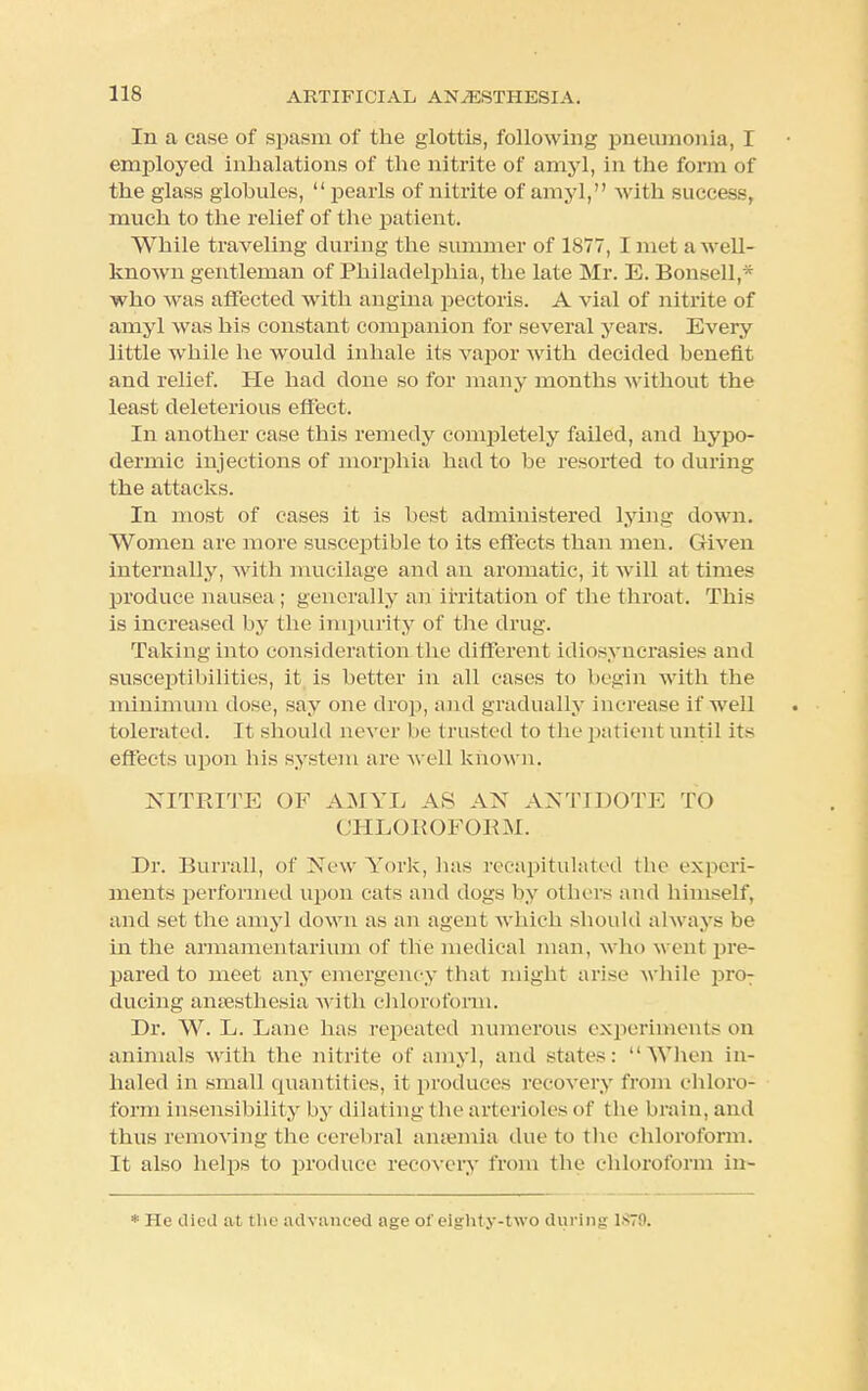 In a case of spasm of the glottis, following pneumonia, I employed inhalations of the nitrite of amyl, in the form of the glass globules, pearls of nitrite of amyl, with success, much to the relief of the patient. While traveling during the summer of 1877, I met a well- known gentleman of Philadelphia, the late Mr. E. Bonsell,* who was affected with angina pectoris. A vial of nitrite of amyl was his constant companion for several years. Every little wmile he would inhale its vapor with decided benefit and relief. He had done so for many months without the least deleterious effect. In another case this remedy completely failed, and hypo- dermic injections of morphia had to be resorted to during the attacks. In most of cases it is best administered lying down. Women are more susceptible to its effects than men. Given internally, with mucilage and an aromatic, it will at times produce nausea ; generally an irritation of the throat. This is increased hy the impurity of the drug. Taking into consideration the different idiosyncrasies and susceptibilities, it is better in all cases to begin with the minimum dose, say one drop, and gradually increase if well tolerated. It should never be trusted to the patient until its effects upon his system are well known. NITRITE OF AMYL AS AN ANTIDOTE TO CHLOROFORM. Dr. Burrall, of New York, lias recapitulated the experi- ments performed upon cats and dogs by others and himself, and set the amyl down as an agent winch should always be in the armamentarium of the medical man, who went pre- pared to meet any emergency that might arise while pro: ducing anaesthesia with chloroform. Dr. W. L. Lane has repeated numerous experiments on animals with the nitrite of amyl, and states: When in- haled in small quantities, it produces recovery from chloro- form insensibility by dilating the arterioles of the brain, and thus removing the cerebral anaemia due to the chloroform. It also helps to produce recovery from the chloroform in- * He died at the advanced age of eighty-two during 1*79.