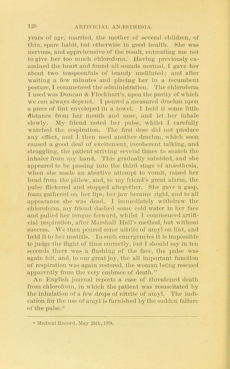 years of age, married, the mother of several children, of thin, spare habit, but otherwise in good health. She was nervous, and apprehensive of the result, entreating me not to give her too much chloroform. Having previously ex- amined the heart and found all sounds normal, I gave her about two teaspoonfuls of brandy undiluted; and after waiting a few minutes and placing her in a recumbent posture, I commenced the administration. The chloroform ] used was Duncan & Flockhart's, upon the purity of which we can always depend. I poured a measured drachm upon a piece of lint enveloped in a towel. I held it some little distance from her mouth and nose, and let her inhale slowly. My friend noted her pulse, whilst I carefully watched the respiration. The first dose did not produce any effect, and I then used another drachm, which soon caused a good deal of excitement, incoherent talking, and struggling, the patient striving several times to snatch the inhaler from my hand. This gradually subsided, and she appeared to be passing into the third stage of anaesthesia, Avhen she made an abortive attempt to vomit, raised her head from the pillow, and, to my friend's great alarm, the pulse flickered and stopped altogether. 8he gave a gasp, foam gathered on her lips, her jaw became rigid, and to all appearance she was dead. 1 immediately withdrew the chloroform, my friend dashed some cold water in her face and pulled her tongue forward, whilst 1 commenced artifi- cial respiration, after Marshall Hall's method, but without success. We then poured some nitrite of aniyl on lint, and held it to her nostrils. In such emergencies it is impossible to judge the flight of time correctly, but I should say in ten seconds there was a flushing of the face, the pulse was again felt, and, to our great joy, the all important function of respiration M as again restored, the woman being rescued apparently from the v ery embrace of death. An English journal reports a cast- of threatened death from chloroform, in which the patient was resuscitated by the inhalation of a few drops of nitrite of amy]. The indi- cation for the use of amyl is furnished by the sudden failure of the pulse.* * Medical Record, May 25th, LS78.