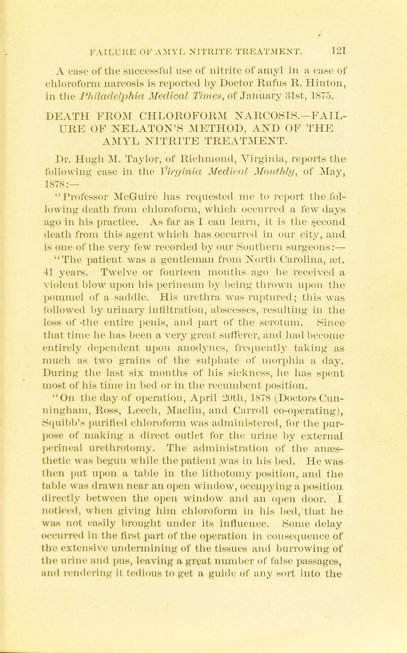 A case of the successful use of nitrite of amyl in a case of chloroform narcosis is reported by Doctor Rufus R. Hinton, in the Philadelphia Medical Tiutex, of January 31st, 1875. DEATH FROM CHLOROFORM NARCOSIS.—FAIL- URE OF NELATON'S METHOD, AND OF THE AMYL NITRITE TREATMENT. Dr. Hugh M. Taylor, of Richmond, Virginia, reports the following case in the Virginia Medical Monthly, of May, 1878:—  Professor McGuire has requested me to report the fol- lowing death from chloroform, which occurred a few days ago in his practice. As far as I can learn, it is the second death from this agent which has occurred in our city, and is one of the very few recorded by our Southern surgeons:— The patient was a gentleman from North Carolina, aat. 41 years. Twelve or fourteen months ago he received a violent blow upon his perineum by being thrown upon the pommel of a saddle. His urethra was ruptured; this was followed by urinary infiltration, abscesses, resulting in the loss of -the entire penis, and part of the scrotum. Since that time lie lias been a very great sufferer, and had become entirely dependent upon anodynes, frequently taking as much as two grains of the sulphate of morphia a day. During the last six months of his sickness, he has spent most of his time in bed or in the recumbent position. On the day of operation, April 20th, 1878 (Doctors Cun- ningham, Ross, Leech, Maclin, and Carroll co-operating), Squibb's purified chloroform was administered, for the pur- pose of making a direct outlet for the urine by external perineal urethrotomy. The administration of the anaes- thetic w as begun while the patient was in his bed. He was then put upon a table in the lithotomy position, and the table was drawn near an open window, occupying a position directly between the open window and an open door. E noticed, when giving him chloroform in his bed, that he was not easily brought under its influence. Some delay occurred in the first part of t he operation in consequence of the extensive undermining of the tissues and burrowing of the urine and pns, leaving a great number of false passages, and rendering it tedious to net a guide of any sort into the