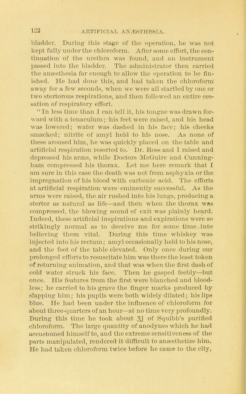 bladder. During this stage of the operation, he was not kept fully under the chloroform. After some effort, the con- tinuation of the urethra was found, and an instrument passed into the bladder. The administrator then carried the ana?sthesia far enough to allow the operation to be fin- ished. He had done this, and had taken the chloroform away for a few seconds, when we were all startled by one or two stertorous respirations, and then followed an entire ces- sation of respiratory effort. '' In less time than I can tell it, his tongue was drawn for- ward with a tenaculum; his feet were raised, and his head was lowered; water was dashed in his face; his cheeks smacked; nitrite of amyl held to his nose. As none of these aroused him, he was quickly placed on the table and artificial respiration resorted to. Dr. Ross and I raised and depressed his arms, while Doctors McGuire and Cunning- ham compressed his thorax. Let me here remark that I am sure in this case the death was not from asphyxia or the impregnation of his blood with carbonic acid. The efforts at artificial respiration were eminently successful. As the arms were raised, the air rushed into his lungs, producing a stertor as natural as life—and then when the thorax was compressed, the blowing sound of exit was plainly heard. Indeed, these artificial inspirations and expirations were so strikingly normal as to deceive me for some time.into believing them vital. During this time whiskey was injected into his rectum; amyl occasionally held to his nose, and the foot of the table elevated. Only once during our prolonged efforts to resuscitate him was there the least token of returning animation, and that was when the first dash of cold water struck his face. Then he gasped feebly—but once. His features from the first were blanched and blood- less; he carried to bis grave the finger marks produced by slapping him; his pupils were both widely dilated; his lips blue. He had been under the influence of chloroform for about three-quarters of an hour—at no time very profoundly. During this time he took about gj of Squibb's purified chloroform. The large quantity of anodynes which he had accustomed himself to, and the extreme sensitiveness of the parts manipulated, rendered- it difficult to anesthetize him. He had taken chloroform twice before he came to the city,