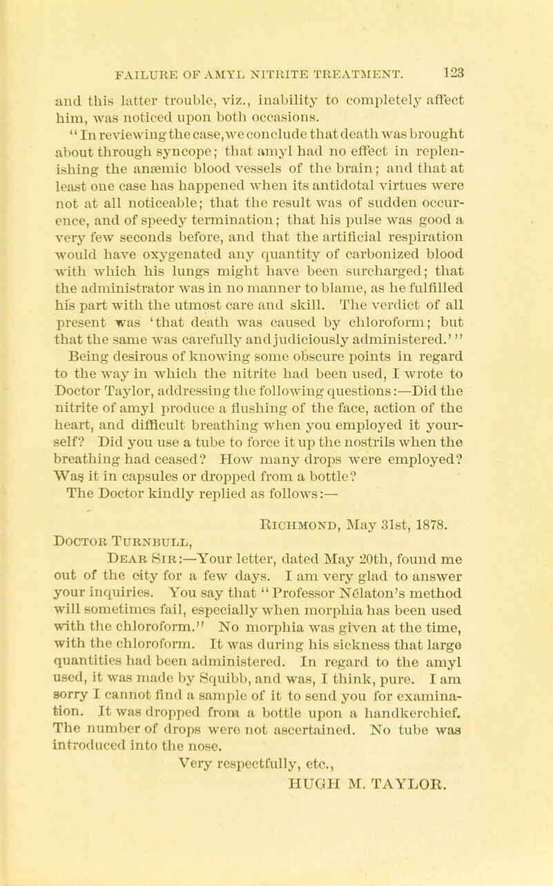 and this latter trouble, viz., inability to completely affect him, was noticed upon both occasions. '' In reviewing the case, we conclude that death was brought about through syncope; that amyl had no effect in replen- ishing the anaemic bloodvessels of the brain; and that at Least one case has happened when its antidotal virtues were not at all noticeable; that the result was of sudden occur- ence, and of speedy termination; that his pulse was good a very few seconds before, and that the artificial respiration would have oxygenated any quantity of carbonized blood with which his lungs might have been surcharged; that the administrator was in no manner to blame, as he fulfilled his part with the utmost care and skill. The verdict of all present was 'that death was caused by chloroform; but that the same was carefully and judiciously administered.'  Being desirous of knowing some obscure points in regard to the way in which the nitrite had been used, I wrote to Doctor Taylor, addressing the following questions:—Did the nitrite of amyl produce a flushing of the face, action of the heart, and difficult breathing when you employed it your- self? Did you use a tube to force it up the nostrils when the breathing had ceased? How many drops were employed? Was it in capsules or dropped from a bottle ? The Doctor kindly replied as follows:— Richmond, May 31st, 1878. Doctor Turnbull, Dear Sir:—Your letter, dated May 20th, found me out of the city for a few days. I am very glad to answer your inquiries. You say that Professor NClaton's method will sometimes fail, especially when morphia has been used with the chloroform. No morphia was given at the time, with the chloroform. It was during his sickness that large quantities had been administered. In regard to the amyl used, it was made by Squibb, and was, I think, pure. I am sorry I cannot find a sample of it to send you for examina- tion. It was dropped from a bottle upon a handkerchief. The number of drops were not ascertained. No tube was introduced into the nose. Very respectfully, etc., HUGH M. TAYLOR.