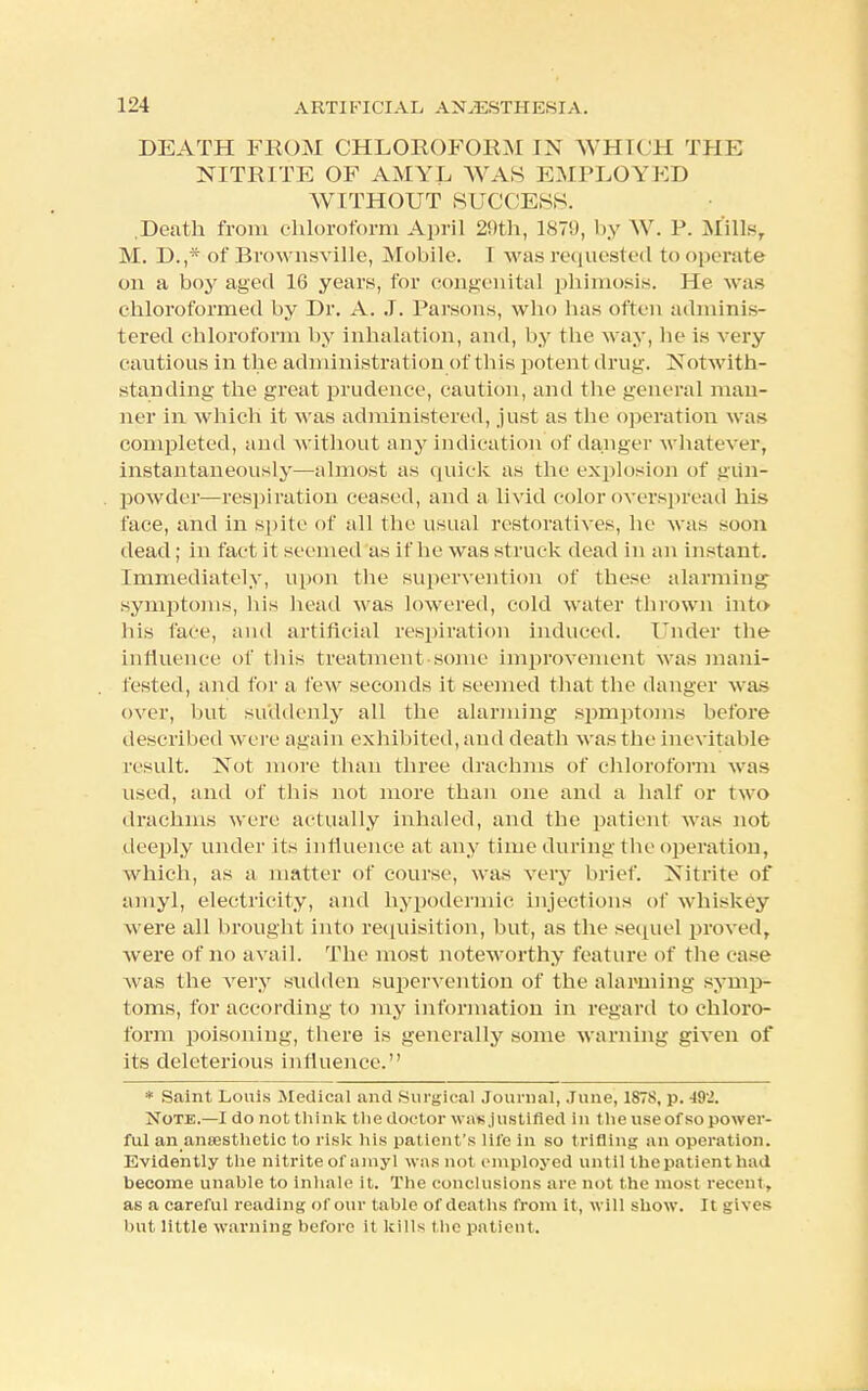 DEATH FROM CHLOROFORM IX WHICH THE NITRITE OF AMYL WAS EMPLOYED WITHOUT SUCCESS. .Death from chloroform April 29th, 1879, by W. J'. Mills, M. D.,* of Brownsville, Mobile. T M as requested to operate on a boy aged 16 years, for congenita] phimosis. He was chloroformed by Dr. A. J. Parsons, who has often adminis- tered chloroform by inhalation, and, by the way, he is very cautious in the administration of this potent drug. Notwith- standing the great prudence, caution, and the general man- ner in which it was administered, just as the operation was completed, and without any indication of danger whateve r, instantaneously—almost as quick as the explosion of gun- powder—respiration ceased, and a livid color overspread his face, and in spite of all the usual restoratives, he was soon dead; in fact it seemed as if he was struck dead in an instant. Immediately, upon the supervention of these alarming symptoms, his head was lowered, cold water thrown into his face, and artificial respiration induced. Under the influence of this treatment some improvement was mani- fested, and for a lew seconds it seemed that the danger was over, but suddenly all the alarming spmptoms before described were again exhibited, and death was the inevitable result. Not more than three drachms of chloroform was used, and of this not more than one and a half or two drachms were actually inhaled, and the patient was not deeply under its influence at any time during the operation, which, as a matter of course, was very brief. Nitrite of amyl, electricity, and hypodermic injections of whiskey were all brought into requisition, but, as the sequel proved, were of no avail. The most noteworthy feature of the ease was the very sudden supervention of the alarming symp- toms, for according to my information in regard to chloro- form poisoning, there is generally some warning given of its deleterious influence. * Saint Louis Medical and Surgical Journal, June, 187S, p. -192. Note.—I do not think tlie doctor was,justified in the use of so power- ful an aneesthetic to risk his patient's life in so trifling an operation. Evidently the nitrite of amyl was not employed until the patient bad become unable to inhale it. The conclusions are not the most recent, as a careful reading of our table of deaths from it, will show. It gives but little warning before it kills the patient.