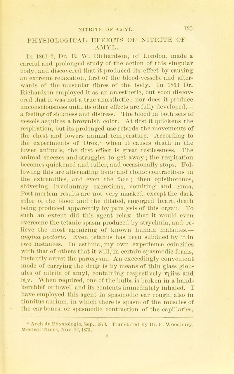 PHYSIOLOGICAL EFFECTS OF NITRITE OF AMYL. In 1861-2, J>r. B. W. Richardson, of London, made a careful and prolonged study of the action of this singular body, and discovered that it produced its effect by causing an extreme relaxation, first of the blood-vessels, and after- wards of the muscular fibres of the body. Iu 1863 Dr. Richardson employed it as an amesthetic, but soon discov- ered that it was not a true anaesthetic; nor does it produce unconsciousness until its other effects are fully developed,— a feeling of sickness and distress. The blood in both sets of vessels acquires a brownish color. At first it quickens the respiration, but its prolonged use retards the movements of the chest and lowers animal temperature. According to tin- experiments of Droz,* when it causes death in the lower animals, the first effect is great restlessness. The animal sneezes and struggles to get away ; the respiration becomes quickened and fuller, and occasionally stops. Fol- lowing this are alternating tonic and clonic contractions in the extremities, and even the face ; then opisthotonos, shivering, involuntary excretions, vomiting and coma. Tost mortem results are not very marked, except the dark color of the blood and the dilated, engorged heart, death being produced apparently by paralysis of this organ. To such an extent did this agent relax, that it would even overcome the tetanic spasm produced by strychnia, and re- lieve the most agonizing of known human maladies,— angina jjerdoris. Even tetanus has been subdued by it in two instances. In asthma, my own experience coincides with that of others that it will, in certain spasmodic forms, instantly arrest the paroxysm. An exceedingly convenient mode of carrying the drug is by means of thin glass glob- ules of nitrite of amyl, containing respectively rrLiiss and rrLv. When required, one of t lie bulbs is broken in a hand- kerchief or towel, and its contents immediately inhaled. I have employed tins agent in spasmodic ear cough, also in tinnitus aurium, in which there is spasm of the muscles of the ear bones, or spasmodic contraction of the capillaries, * Arch de Physiologic, Sep., 187:i. Translated by Dr. F. Woodbury, Medical Tinn s, Nov. 22, 18?8«