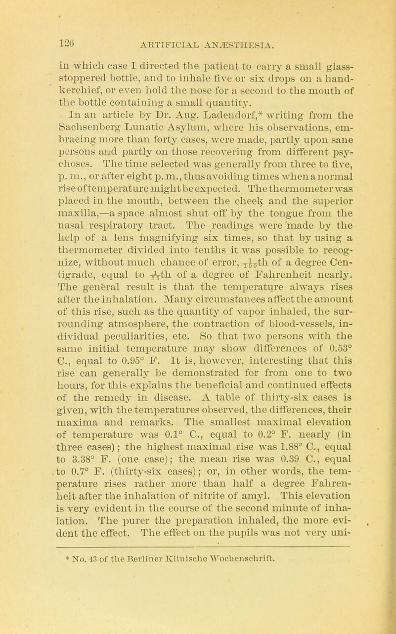 120 in which case I directed the patient to cany a small glass- stoppered bottle, and to inhale five or six drops on a hand- kerchief, or even hold the nose for a second to the mouth of the bottle containing a small quantity. In an article by Dr. Aug. Ladendorf,* writing from the Sachsenberg Lunatic Asylum, where his observations, em- bracing more than forty cases, were made, partly upon sane persons and partly on those recovering from different psy- choses. The time selected was generally from three to five, p. m., or after eight p. m., thus avoiding times when a normal rise of temperature might be expected. The thermometer was placed in the mouth, between the cheek and the superior maxilla,—a space almost shut off by the tongue from the nasal respiratory tract. The readings were 'made by the help of a lens magnifying six times, so that by using a thermometer divided into tenths it was possible to recog- nize, without much chance of error, T^th of a degree Cen- tigrade, equal to -jVtli of a degree of Fahrenheit nearly. The general result is that the temperature always rises alter the inhalation. Many circumstances affect the amount of this rise, such as the quantity of vapor inhaled, the sur- rounding atmosphere, the contraction of blood-vessels, in- dividual peculiarities, etc. So that two persons with the same initial temperature may show differences of 0.53° C, equal to 0.95° F. It is, however, interesting that this rise can generally be demonstrated for from one to two hours, for this explains the beneficial and continued effects of the remedy in disease. A table of thirty-six cases is given, with the temperatures observed, the differences, their maxima and remarks. The smallest maximal elevation of temperature was 0.1° C, equal to 0.2° F. nearly (in three cases); the highest maximal rise was 1.88° C, equal to 3.38° F. (one case); the mean rise was 0.39 C, equal to 0.7° F. (thirty-six cases); or, in other words, the tem- perature rises rather more than half a degree Fahren- heit after the inhalation of nitrite of amyl. This elevation is very evident in the course of the second minute of inha- lation. The purer the preparation inhaled, the more evi- dent the effect. The effect on the pupils was not very uni-