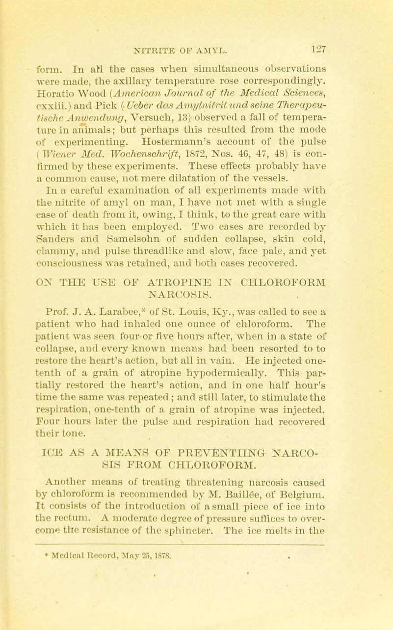 form. In arl the cases when simultaneous observations were made, the axillary temperature rose correspondingly. Horatio Wood (American Journal of the Medical Sciences, cxxiii.) and Pick (Ueber das Amyinitrit und seine Therapeu- tischc Anwendung, Versuch, 13) observed a fall of tempera- ture in animals; but perhaps this resulted from the mode of experimenting. Hostermann's account of the pulse I Wiener Med. Wochenschrift, 1872, Nos. 46, 47, 48) is con- firmed by these experiments. These effects probably have a common cause, not mere dilatation of the vessels. In a careful examination of all experiments made with the nitrite of amy] on man, I have not met with a single case of death from it, owing, I think, to the great care with which it has been employed. Two cases are recorded by Sanders and Samelsohn of sudden collapse, skin cold, clammy, and pulse threadlike and slow, face pale, and yet consciousness was retained, and both cases recovered. OX THE USE OF ATROPINE IN CHLOROFORM NARCOSIS. Prof. J. A. Larabee,* of St. Louis, Ky., was called to see a patient who had inhaled one ounce of chloroform. The patient was seen fouror five hours after, when in a state of collapse, and every known means had been resorted to to restore the heart's action, but all in vain. He injected one- tenth of a grain of atropine hypodermically. This par- tially restored the heart's action, and in one half hour's time the same was repeated ; and still later, to stimulate the respiration, one-tenth of a grain of atropine was injected. Four hours later the pulse and respiration had recovered their tone. ICE AS A M KAN'S OF PltEVENTIING NARCO- SIS FROM CHLOROFORM. Another means of treating threatening narcosis caused by chloroform is recommended by M. Baillee, of Belgium. It consists of tbc introduction of a small piece of ice into the nci win. A moderate degree of pressure suffices to over- come tire resistance of the sphincter. The ice melts in the * Medical Record, May 25, 1878.
