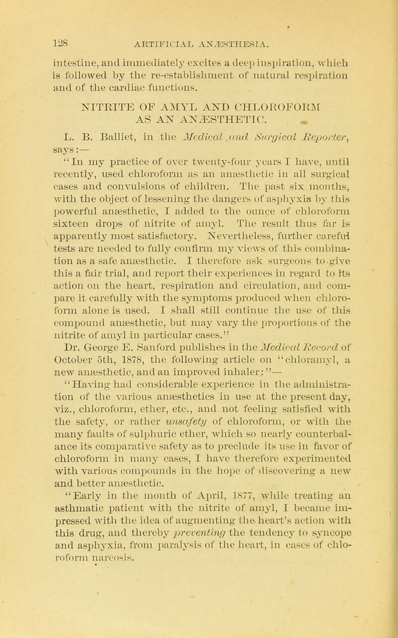 intestine, and immediately excites a deep inspiration, which is followed by the re-establishment of natural respiration and of the cardiac functions. NITRITE OF AMYL AND CHLOROFORM AS AN ANAESTHETIC. L. B. Balliet, in the Medical and Surgical Reporter, says:— In my practice of over twenty-four years I have, until recently, used chloroform as an anaesthetic in all surgical cases and convulsions of children. The past six months, with the object of lessening the dangers of asphyxia by this powerful anaesthetic, I added to the ounce of chloroform sixteen drops of nitrite of amyl. The result thus far is apparently most satisfactory. Nevertheless, further careful tests are needed to fully confirm my views of this combina- tion as a safe anaesthetic. I therefore ask surgeons to-give this a fair trial, and report their experiences in regard to its action on the heart, respiration and circulation, and com- pare it carefully with the symptoms produced when chloro- form alone is used. I shall still continue the use of this compound anaesthetic, but may vary the proportions of the nitrite of amyl in particular cases. Dr. George E. Sanford publishes in the Medical Record of October 5th, 1878, the following article on chloramyl, a new anaesthetic, and an improved inhaler: — Having had considerable experience in the administra- tion of the various anaesthetics in use at the present day, viz., chloroform, ether, etc., and not feeling satisfied with the safety, or rather unsafety of chloroform, or with the many faults of sulphuric ether, which so nearly counterbal- ance its comparative safety as to preclude its use in favor of chloroform in many cases, I have therefore experimented with various compounds in the hope of discovering a new and better anaesthetic. Early in the month of April, 1877, while treating an asthmatic patient with the nitrite of amyl, I became im- pressed with the idea of augmenting the heart's action with this drug, and thereby preventing the tendency to syncope and asphyxia, from paralysis of the heart, in cases of chlo- roform narcosis.