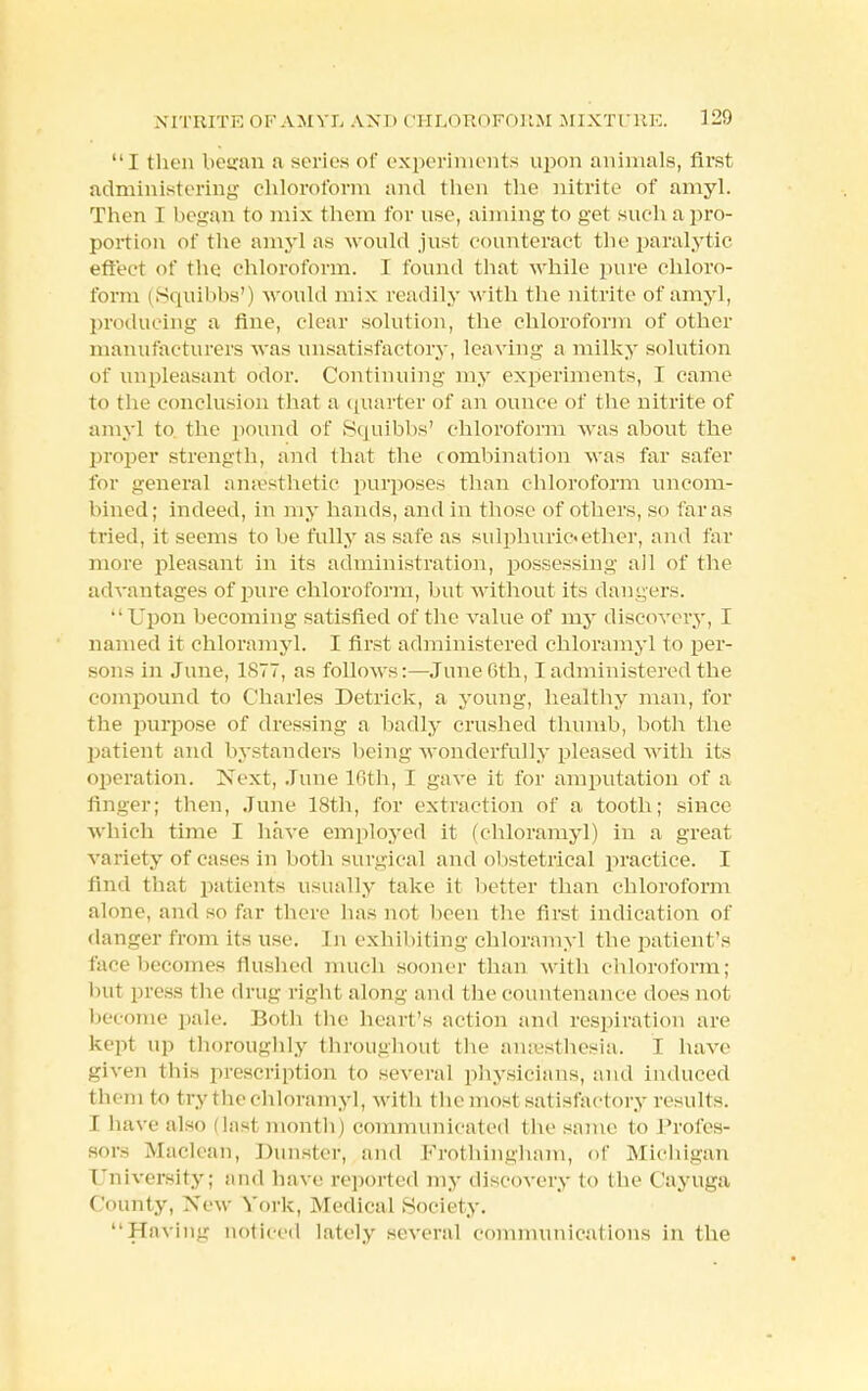 I then began a series of experiments upon animals, first administering chloroform and then the nitrite of amyl. Then 1 began to mix them for use, aiming to get such a pro- portion of the amyl as would just counteract the paralytic effect of the chloroform. I found that while pure chloro- form (Squibbs') would mix readily with the nitrite of amyl, producing a fine, clear solution, the chloroform of other manufacturers was unsatisfactory, leaving a milky solution of unpleasant odor. Continuing my experiments, I came to the conclusion that a quarter of an ounce of the nitrite of amyl to the pound of Squibbs' chloroform was about the proper strength, and that the combination was far safer for general anaesthetic purposes than chloroform uncom- bined; indeed, in my hands, and in those of others, so far as tried, it seems to be fully as safe as sulphuric*ether, and far more pleasant in its administration, possessing all of the advantages of pure chloroform, but without its dangers. Upon becoming satisfied of the value of my discovery, I named it chloramyl. I first administered chloramyl to per- sons in June, 1877, as follows:—June 6th, I administered the compound to Charles Detrick, a young, healthy man, for the purpose of dressing a badly crushed thumb, both the patient and bystanders being wonderfully pleased with its operation. Next, June 16th, I gave it for amputation of a finger; then, June 18th, for extraction of a tooth; since Which time I have employed it (chloramyl) in a great variety of cases in both surgical and obstetrical practice. I find that patients usually take it better than chloroform alone, and so far there has not been the first indication of danger from its use. [n exhibiting chloramyl the patient's face becomes flushed much sooner than with chloroform; hut press the drug right along and die countenance does not become pale. Both the heart's action and respiration are kept up thoroughly throughout the anaesthesia. T have given this prescription to several physicians, arid induced them to try the chloramyl, with the most satisfactory results. 1 have also (last month) communicated the same to Profes- sors Maclean, Dunster, and Frothingham, of Michigan University; and have reported my discovery to the Cayuga County, New York, Medical Society. Having noticed lately several communications in the