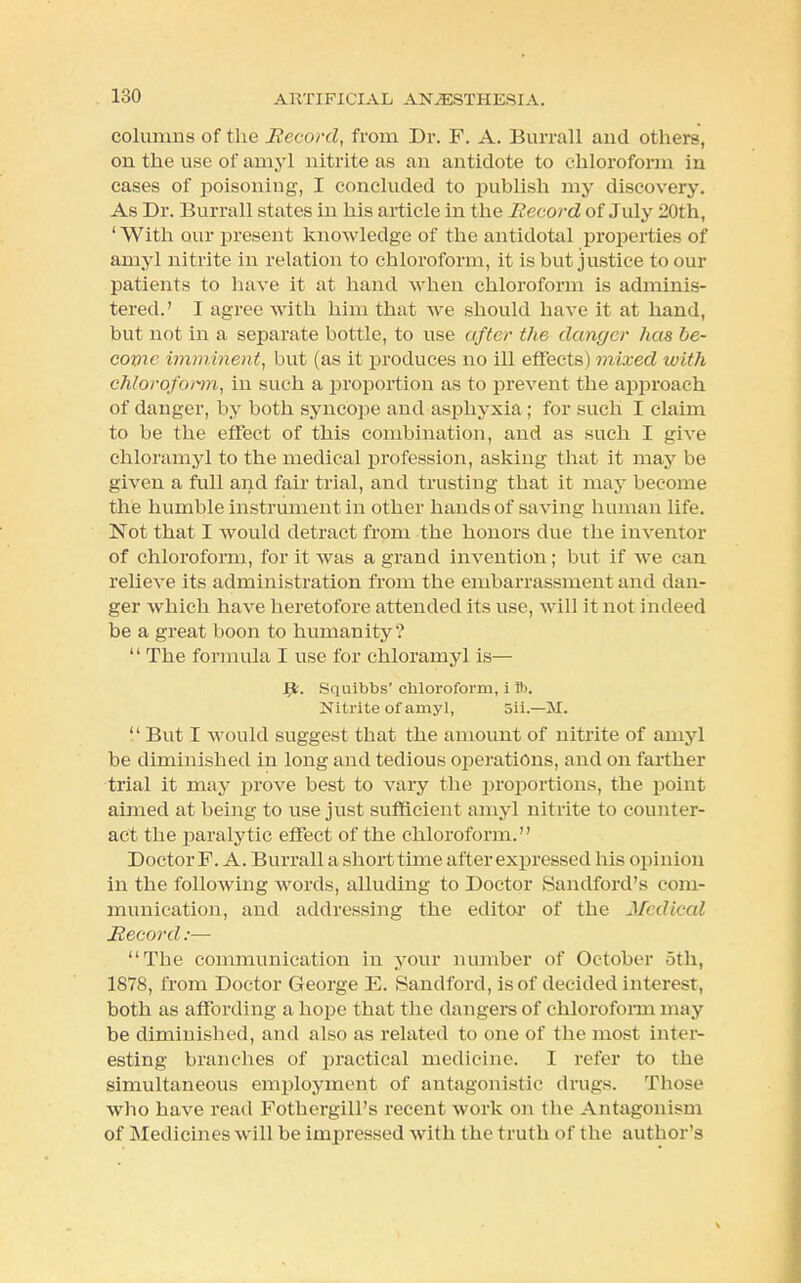 columns of the Record, from Dr. F. A. Burrall and others, on the use of amyl nitrite as an antidote to chloroform in cases of poisoning, I concluded to publish my discovery. As Dr. Burrall states in his article in the Record of July 20th, 'With our present knowledge of the antidotal properties of amyl nitrite in relation to chloroform, it is but justice to our patients to have it at hand when chloroform is adminis- tered.' I agree with him that we should have it at hand, but not in a separate bottle, to use after the danger has be- come imminent, but (as it produces no ill effects) mixed with chloroform, in such a proportion as to prevent the approach of danger, by both syncope and asphyxia; for such I claim to be the effect of this combination, and as such I give chloramyl to the medical profession, asking that it may be given a full and fair trial, and trusting that it may become the humble instrument in other hands of saving human life. Not that I would detract from the honors due the inventor of chloroform, for it was a grand invention; but if we can relieve its administration from the embarrassment and dan- ger which have heretofore attended its use, will it not indeed be a great boon to humanity?  The formula I use for chloramyl is— Jgt. Squibbs' chloroform, i A). Nitrite of amyl, 5ii.—M.  But I would suggest that the amount of nitrite of amyl be diminished in long and tedious operations, and on farther trial it may prove best to vary the proportions, the point aimed at being to use just sufficient amyl nitrite to counter- act the paralytic effect of the chloroform. Doctor F. A. Burrall a short time after expressed his opinion in the following words, alluding to Doctor Sandford's com- munication, and addressing the editor of the Medical Record:— The communication in your number of October 5th, 1878, from Doctor George E. Sandford, is of decided interest, both as affording a hope that the dangers of chloroform may be diminished, and also as related to one of the most inter- esting branches of practical medicine. I refer to the simultaneous employment of antagonistic drugs. Those who have read Fothergill's recent work on the Antagonism of Medicines will be impressed with the truth of the author's
