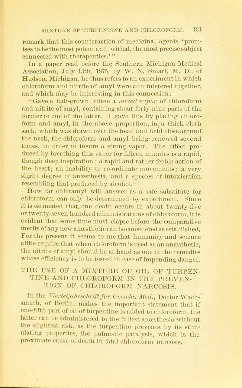 remark that this counteraction of medicinal agents 'prom- ises to be the most potent and, withal, the most precise subject connected with therapeutics/  In a paper read before the Southern Michigan Medical Association, July 13th, 1875, by W. N. Smart, M. D., of Hudson, Michigan, he thus refers to an experiment in which chloroform and nitrite of amyl were administered together, and which may be interesting in this connection:— Gave a half-grown kitten a mixed vapor of chloroform and nitrite of amyl, containing about forty-nine parts of the former to one of the latter. I gave this by placing chloro- form and amyl, in the above proportion, in_ a thick cloth sack, which was drawn over the head and held close around the neck, the chloroform and amyl being renewed several times, in order to insure a strong vapor. The effect pro- duced by breathing this vapor for fifteen minutes is a rapid, though deep inspiration; a rapid and rather feeble action of the heart; an inability to co-ordinate movements; a very slight degree of anaesthesia, and a species of intoxication resembling that produced by alcohol. How far chloramyl will answer as a safe substitute for chloroform can only be determined by experiment. Since it is estimated that, one death occurs in about twenty-five or twenty-seven hundred administrations of chloroform, it is evident that some time must elapse before the comparative merits of any new anaesthetic can be considered as established. For the present it seems to me that humanity and science alike require that when chloroform is used as an anaesthetic, the nitrite of amyl should be at hand as one of the remedies whose efficiency is to be tested in case of impending danger. THE USE OF A MIXTURE OF OIL OF TURPEN- TINE AND CHLOROFORM IN THE PREVEN- TION OF CHLOROFORM NARCOSIS. In the Viertetfahrechriftfur Gericht. Med., Doctor Wach-' smuth, of Berlin, makes the important statement that if one-fifth part of oil of turpentine is added to chloroform, the latter can be administered to the fullest ansesthesia without the slightest risk, as the turpentine prevents, by its stim- ulating properties, the pulmonic paralysis, which is the proximate cause of death in fatal chloroform narcosis.