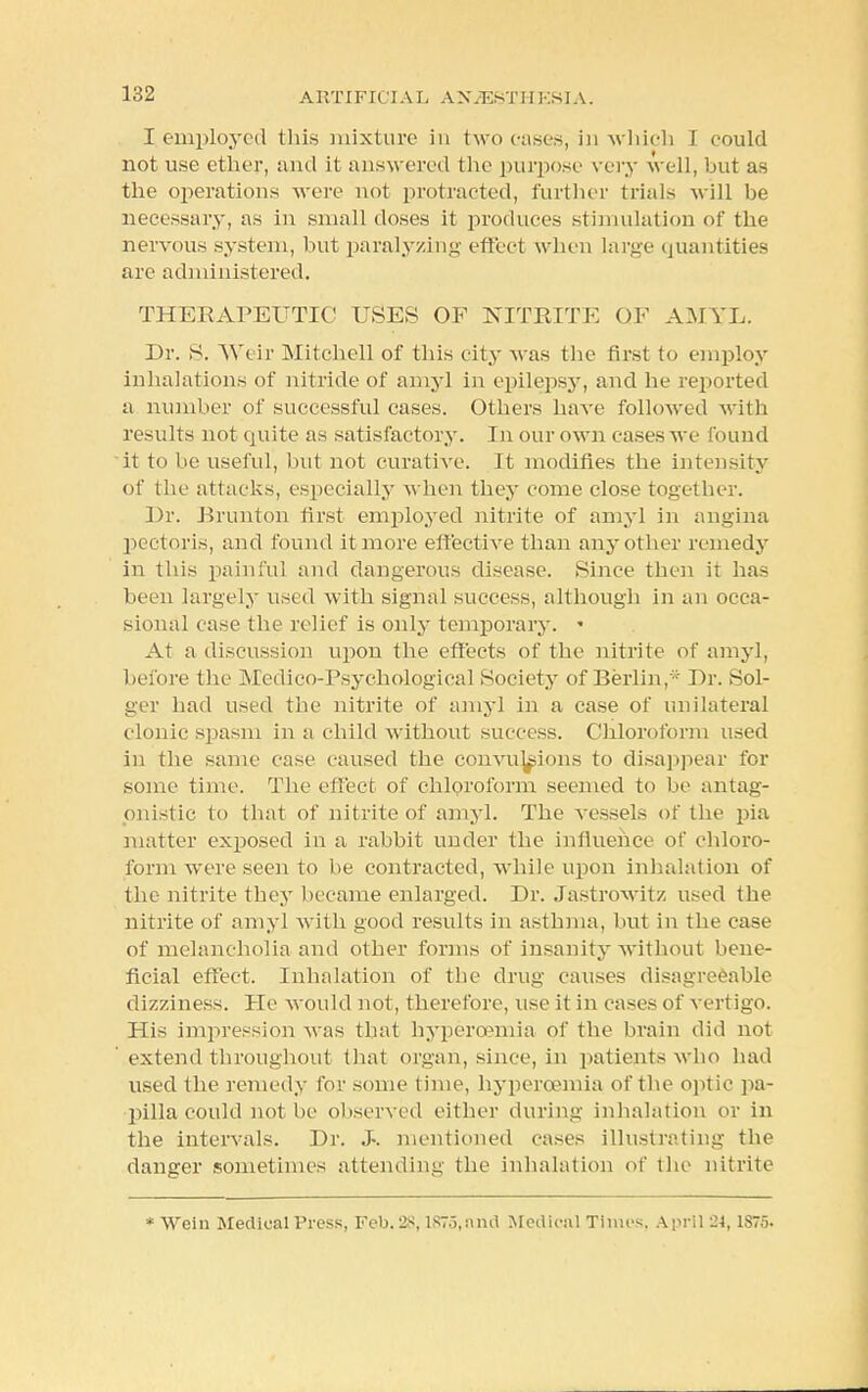 I employed this mixture in two eases, in which I eould not use ether, and it answered the purpose very well, but as the operations were not protracted, further trials will be necessary, as in small doses it produces stimulation of the nervous system, but paralyzing effect when large quantities are administered. THERAPEUTIC USES OF NITRITE OF AMYL. Dr. S. Weir Mitchell of this city was the first to employ inhalations of nitride of amyl in epilepsy, and he reported a number of successful cases. Others have followed with results not quite as satisfactory. In our own cases we found it to be useful, but not curative. It modifies the intensity of the attacks, especially when they come close together. Dr. Bruntoh first employed nitrite of amyl in angina pectoris, and found it more effective than any other remedy in this painful and dangerous disease. Since then it has been largely used with signal success, although in an occa- sional ease the relief is only temporary. « At a discussion upon the effects of the nitrite of amyl, before the Medico-Psychological Society of Berlin,* Dr. Sol- ger had used the nitrite of amyl in a case of unilateral clonic spasm in a child without success. Chloroform used in the same ease caused the convulsions to disappear for some time. The effect of chloroform seemed to be antag- onistic to that of nitrite of amyl. The vessels of the pia matter exposed in a rabbit under the influence of chloro- form were seen to be contracted, while upon inhalation of the nitrite they became enlarged. Dr. Jastrowitz used the nitrite of amyl with good results in asthma, but in the case of melancholia and other forms of insanity without bene- ficial effect. Inhalation of the drug causes disagreeable dizziness. He would not, therefore, use it in cases of vertigo. His impression was that hyperoemia of the brain did not ' extend throughout that organ, since, in patients who had used the remedy for some time, hyperoemia of the optic pa- pilla could not be observed either during inhalation or in the intervals. Dr. J-. mentioned cases illustrating the danger sometimes attending the inhalation of the nitrite * Weill Medical Press, Feb.2S, 1873, and Medical Times, April 24, 1S75.