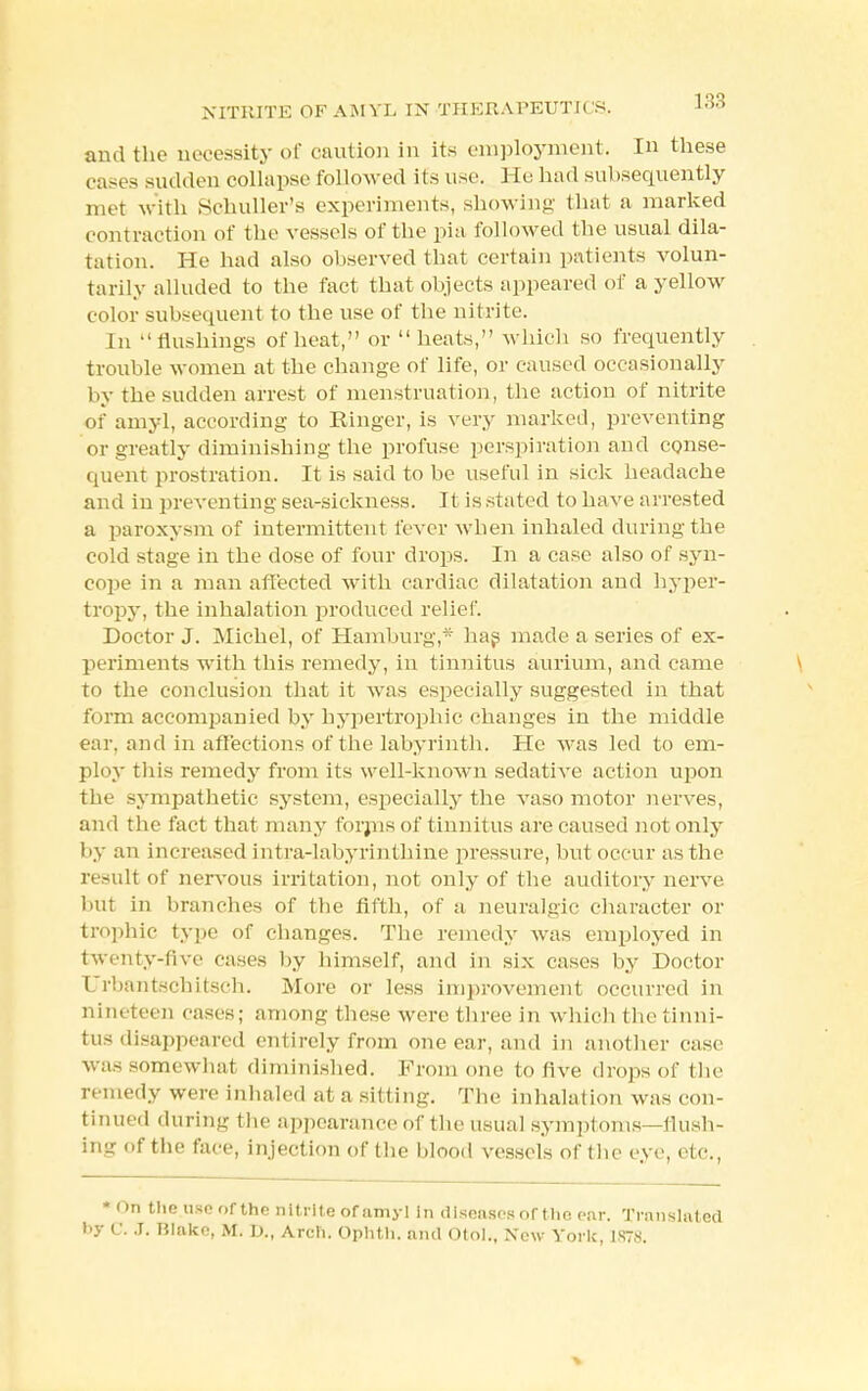 NITRITE OF AMYL IN THERAPEUTICS. and the necessity of caution in its employment. In these eases sudden collapse followed its use. He had subsequently met with Schuller's experiments, showing that a marked contraction of the vessels of the pia followed the usual dila- tation. He had also observed that certain patients volun- tarily alluded to the fact that objects appeared of a yellow color subsequent to the use of the nitrite. In flushings of heat, or heats, which so frequently trouble women at the change of life, or caused occasionally by the sudden arrest of menstruation, the action of nitrite of amyl, according to Ringer, is very marked, preventing or greatly diminishing the profuse perspiration and conse- quent prostration. It is said to be useful in sick headache and in preventing sea-sickness. It is stated to have arrested a paroxysm of intermittent fever when inhaled during the cold stage in the dose of four drops. In a case also of syn- cope in a man affected with cardiac dilatation and hyper- tropy, the inhalation produced relief. Doctor J. Michel, of Hamburg,* has made a series of ex- periments with this remedy, in tinnitus aurium, and came to the conclusion that it was especially suggested in that form accompanied by hypertrophic changes in the middle ear, and in affections of the labyrinth. He was led to em- ploy this remedy from its well-known sedative action upon the sympathetic system, especially the vasomotor nerves, and the fact that many forms of tinnitus are caused not only by an increased intra-labyrinthine pressure, but occur as the result of nervous irritation, not only of the auditory nerve but in branches of the fifth, of a neuralgic character or trophic type of changes. The remedy was employed in twenty-five cases by himself, and in six cases by Doctor Urbantschitsch. More or less improvement occurred in nineteen cases; among these were three in which the tinni- tus disappeared entirely from one ear, and in another case was somewhat diminished. From one to five drops of the remedy were inhaled at a sitting. The inhalation was con- tinued during the appearance of the usual symptoms—flush- ing of the face, injection of the blood vessels of the eye, etc., - On the use of the nitrite of amyl in diseases of the ear. Translated