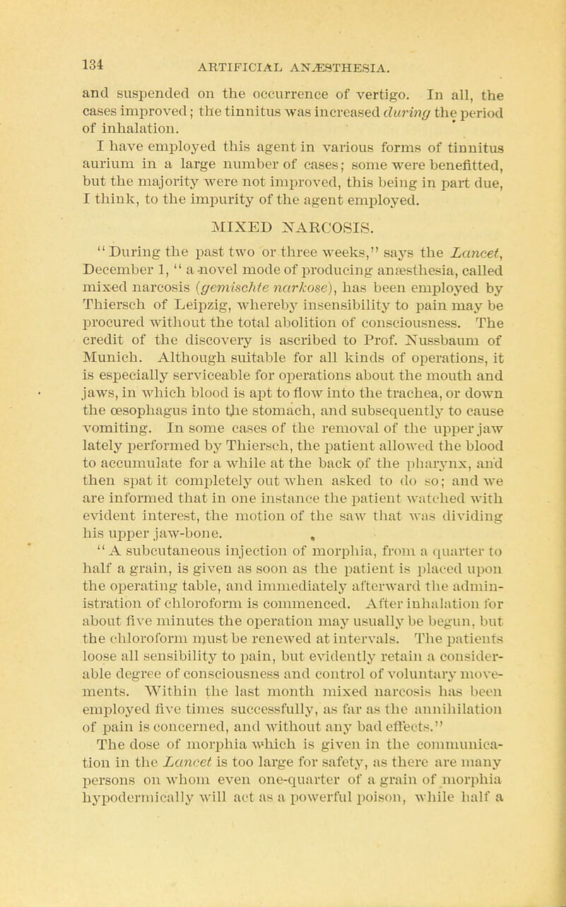 and suspended on the occurrence of vertigo. In all, the cases improved; the tinnitus was increased during the period of inhalation. I have employed this agent in various forms of tinnitus aurium in a large number of cases; some were benefitted, but the majority were not improved, this being in part due, I think, to the impurity of the agent employed. MIXED NARCOSIS. During the past two or three weeks, says the Lancet, December 1,  a-novel mode of producing anaesthesia, called mixed narcosis (gemischte narkose), has been employed by Thiersch of Leipzig, whereby insensibility to pain may be procured without the total abolition of consciousness. The credit of the discovery is ascribed to Prof. Jsussbaum of Munich. Although suitable for all kinds of operations, it is especially serviceable for operations about the mouth and jaws, in which blood is apt to flow into the trachea, or down the oesophagus into the stomach, and subsequently to cause vomiting. In some cases of the removal of the upper jaw lately performed by Thiersch, the patient allowed the blood to accumulate for a while at the back of the pharynx, and then spat it completely out when asked to do so; and we are informed that in one instance the patient watched with evident interest, the motion of the saw that was dividing his upper jaw-bone. , A subcutaneous injection of morphia, from a quarter to half a grain, is given as soon as the patient is placed upon the operating table, and immediately afterward the admin- istration of chloroform is commenced. After inhalation for about five minutes the operation may usually be begun, but the chloroform must be renewed at intervals. The patients loose all sensibility to pain, but evidently retain a consider- able degree of consciousness and control of voluntary move- ments. Within the last month mixed narcosis has been employed live times successfully, as far as the annihilation of pain is concerned, and without any bad effects. The dose of morphia which is given in the communica- tion in the Lancet is too large for safety, as there are many persons on whom even one-quarter of a grain of morphia hypodermically will act as a powerful poison, while half a