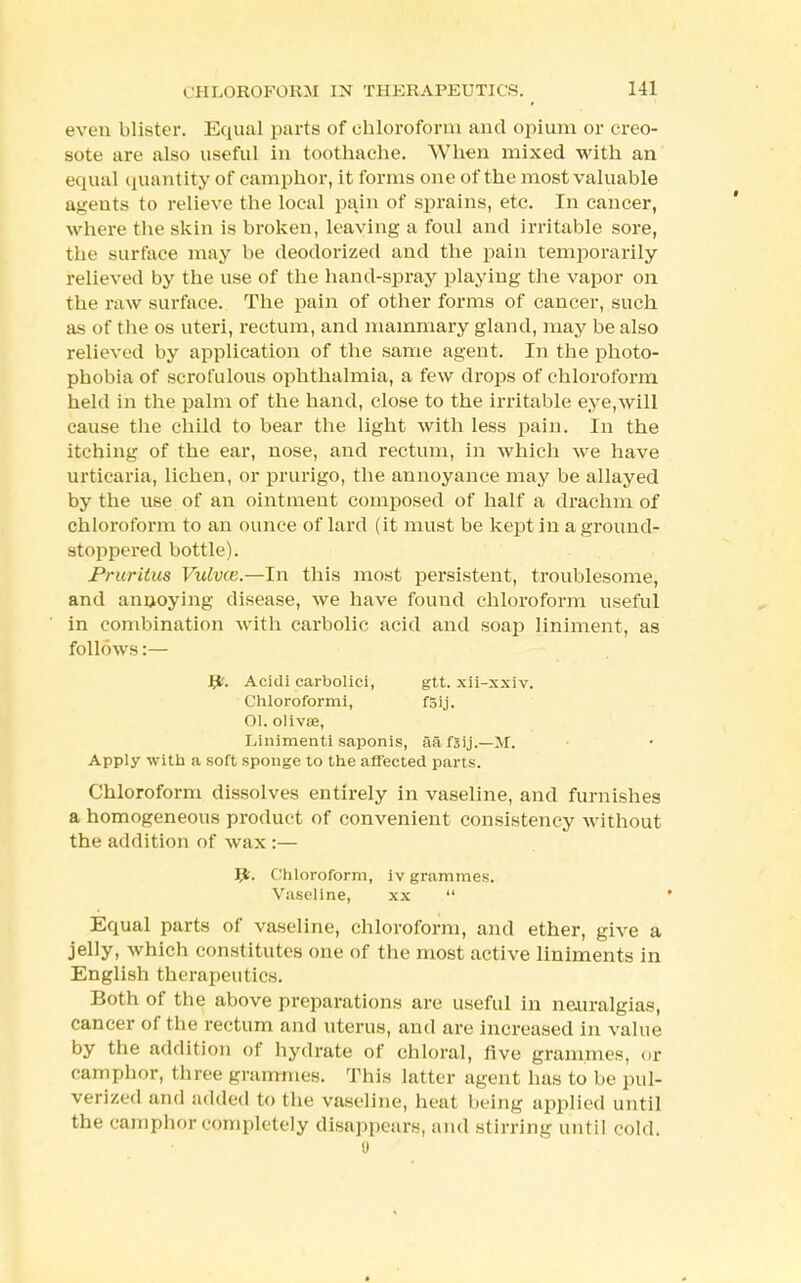 even blister. Equal parts of chloroform and opium or creo- sote ore also useful in toothache. When mixed with an equal quantity of camphor, it forms one of the most valuable agents to relieve the local pain of sprains, etc. In cancer, where the skin is broken, leaving a foul and irritable sore, the surface may be deodorized and the pain temporarily relieved by the use of the hand-spray playing the vapor on the raw surface. The pain of other forms of cancer, such as of the os uteri, rectum, and mammary gland, may be also relieved by application of the same agent. In the photo- phobia of scrofulous ophthalmia, a few drops of chloroform held in the palm of the hand, close to the irritable eye,will cause the child to bear the light with less pain. In the itching of the ear, nose, and rectum, in which we have urticaria, lichen, or prurigo, the annoyance may be allayed by the use of an ointment composed of half a drachm of chloroform to an ounce of lard (it must be kept in a ground- stoppered bottle). Pruritus Vulvce.—In this most persistent, troublesome, and annoying disease, we have found chloroform useful in combination with carbolic acid and soap liniment, as follows:— tfc. Acitli carbolici, gtt. xii-xxiv. Chloroformi, f5 i j. OI. olivse, Linimenti saponis, aafsij.—M. Apply with a soft sponge to the affected parts. Chloroform dissolves entirely in vaseline, and furnishes a homogeneous product of convenient consistency without the addition of wax :— P. Chloroform, iv grammes. Vaseline, xx  Equal parts of vaseline, chloroform, and ether, give a jelly, which constitutes one of the most active liniments in English therapeutics. Both of the above preparations are useful in neuralgias, cancer of the rectum and uterus, and are increased in value by the addition of hydrate of chloral, five grammes, <>r camphor, three grammes. This latter agent lias to he pul- verized and added to the vaseline, heat being applied until the camphor completely disappears, and stirring until cold.