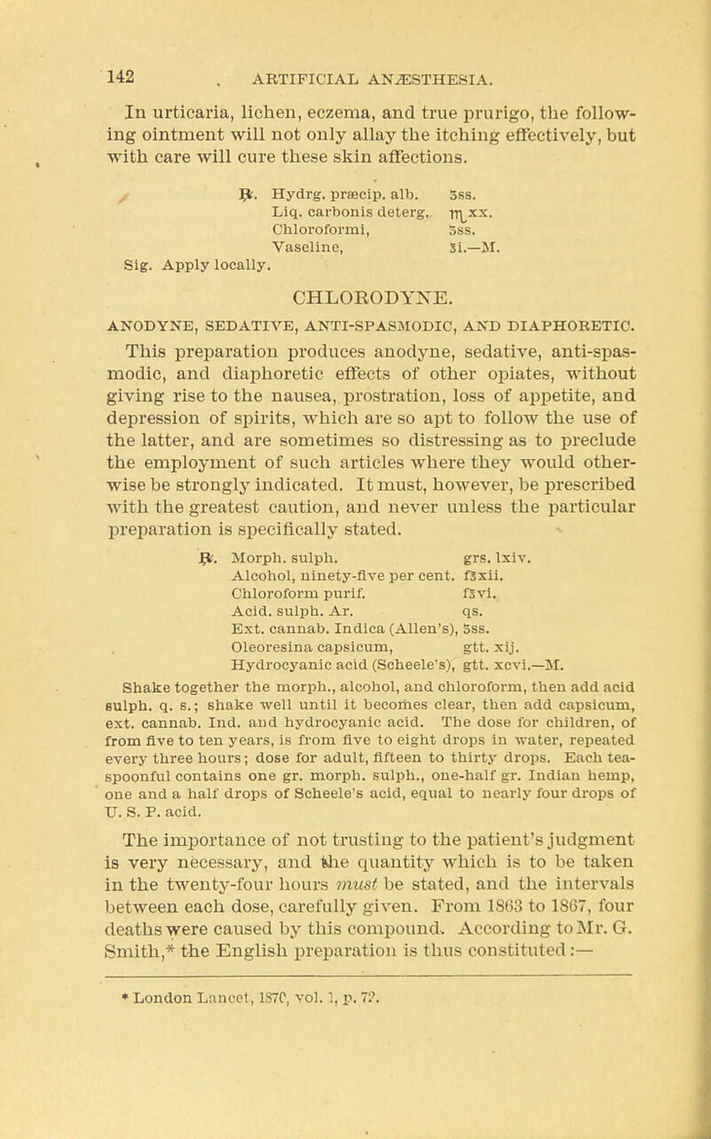 In urticaria, lichen, eczema, and true prurigo, the follow- ing ointment will not only allay the itching effectively, but with care will cure these skin affections. ^fc. Hydrg. prsecip. alb. 3ss. Liq. carbonis deterg. |nxx, Chloroform i, 5ss. Vaseline, Si.—M. Sig. Apply locally. CHLORODYXE. ANODYNE, SEDATIVE, ANTI-SPASMODIC, AND DIAPHORETIC. This preparation produces anodyne, sedative, anti-spas- modic, and diaphoretic effects of other opiates, without giving rise to the nausea, prostration, loss of appetite, and depression of spirits, which are so apt to follow the use of the latter, and are sometimes so distressing as to preclude the employment of such articles where they would other- wise be strongly indicated. It must, however, be prescribed with the greatest caution, and never unless the particular preparation is specifically stated. Jffc. Morph. sulph. grs. Ixiv. Alcohol, ninety-five per cent, fsxii. Chloroform purif. f3vi. Acid, sulph. Ar. qs. Ext. cannab. Indica (Allen's), 5ss. Oleoresina capsicum, gtt. xij. Hydrocyanic acid (Scheele's), gtt. xcvi.—M. Shake together the morph., alcohol, and chloroform, then add acid eulph. q. s.; shake well until it becoriies clear, then add capsicum, ext. cannab. Ind. and hydrocyanic acid. The dose for children, of from five to ten years, is from five to eight drops in water, repeated every three hours; dose for adult, fifteen to thirty drops. Each tea- spoonful contains one gr. morph. sulph., one-half gr. Indian hemp, one and a half drops of Scheele's acid, equal to nearly four drops of U. S. P. acid. The importance of not trusting to the patient's judgment is very necessary, and fehe quantity which is to be taken in the twenty-four hours must be stated, and the intervals between each dose, carefully given. From 1803 to 1867, four deaths were caused by this compound. According to Mr. G. Smith,* the English preparation is thus constituted :— * London Lancet, 1S7C, vol. 1, p. 7?.
