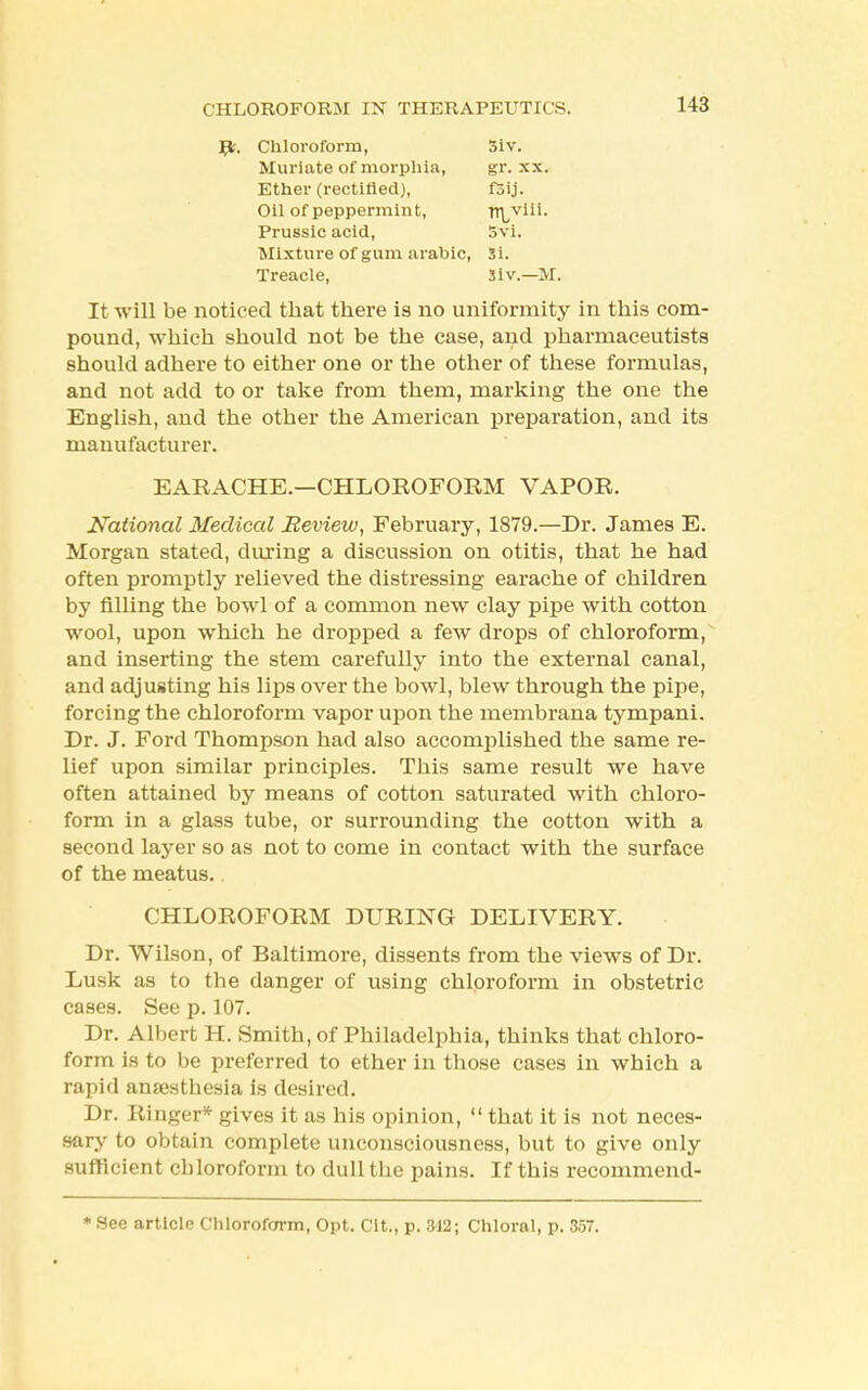 Jp. Chloroform, Siv. Muriate of morphia, gr. x.\. Ether (rectified), fSij. Oil of peppermint, r^vii!. Prussic acid, Svi. Mixture of gum arahic, Si. Treacle, Siv.—M. It will be noticed that there is no uniformity in this com- pound, which should not be the case, and pharmaceutists should adhere to either one or the other of these formulas, and not add to or take from them, marking the one the English, and the other the American preparation, and its manufacturer. EARACHE.—CHLOROFORM VAPOR. National Medical Review, February, 1879.—Dr. James E. Morgan stated, during a discussion on otitis, that he had often promptly relieved the distressing earache of children by filling the bowl of a common new clay pipe with cotton wool, upon which he dropped a few drops of chloroform, and inserting the stem carefully into the external canal, and adjusting his lips over the bowl, blew through the pipe, forcing the chloroform vapor upon the membrana tympani. Dr. J. Ford Thompson had also accomplished the same re- lief upon similar principles. This same result we have often attained by means of cotton saturated with chloro- form in a glass tube, or surrounding the cotton with a second layer so as not to come in contact with the surface of the meatus. CHLOROFORM DURING DELIVERY. Dr. Wilson, of Baltimore, dissents from the views of Dr. Lusk as to the danger of using chloroform in obstetric cases. See p. 107. Dr. Albert H. Smith, of Philadelphia, thinks that chloro- form is to be preferred to ether in those cases in which a rapid anaesthesia is desired. Dr. Ringer* gives it as his opinion,  that it is not neces- sary to obtain complete unconsciousness, but to give only sufficient chloroform to dull the pains. If this recommend- * See article Chloroform, Opt. Clt., p. 312; Chloral, p. 35.