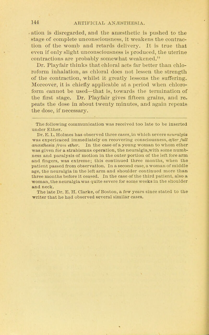 ation is disregarded, and the anaesthetic is pushed to the stage of complete unconsciousness, it weakens the contrac- tion of the womb and retards delivery. It is true that even if only slight unconsciousness is produced, the uterine contractions are probably somewhat weakened. Dr. Playfair thinks that chloral acts far better than chlo- roform inhalation, as chloral does not lessen the strength of the contraction, whilst it greatly lessons the suffering. Moreover, it is chiefly applicable at a period when chloro- form cannot be used—that is, towards the termination of the first stage. Dr. Playfair gives fifteen grains, and re- peats the dose in about twenty minutes, and again repeats the dose, if necessary. The following communication was received too late to be inserted under Ether. Dr. E. L. Holmes has observed three cases, in which severe neuralgia was experienced immediately on recovering consciousness, after full anaesthesia from ether. In the case of a young woman to whom ether was given for a strabismus operation, the neuralgia.with some numb- ness and paralysis of motion in the outer portion of the left fore arm and fingers, was extreme; this continued three months, when the patient passed from observation. In a second case, a woman of middle age, the neuralgia in the left arm and shoulder continued more than three months before it ceased. In the case of the third patient, also a woman, the neuralgia was quite severe for some weeks in the shoulder and neck. The late Dr. E. H. Clarke, of Boston, a few years since stated to the writer that he had observed several similar cases.