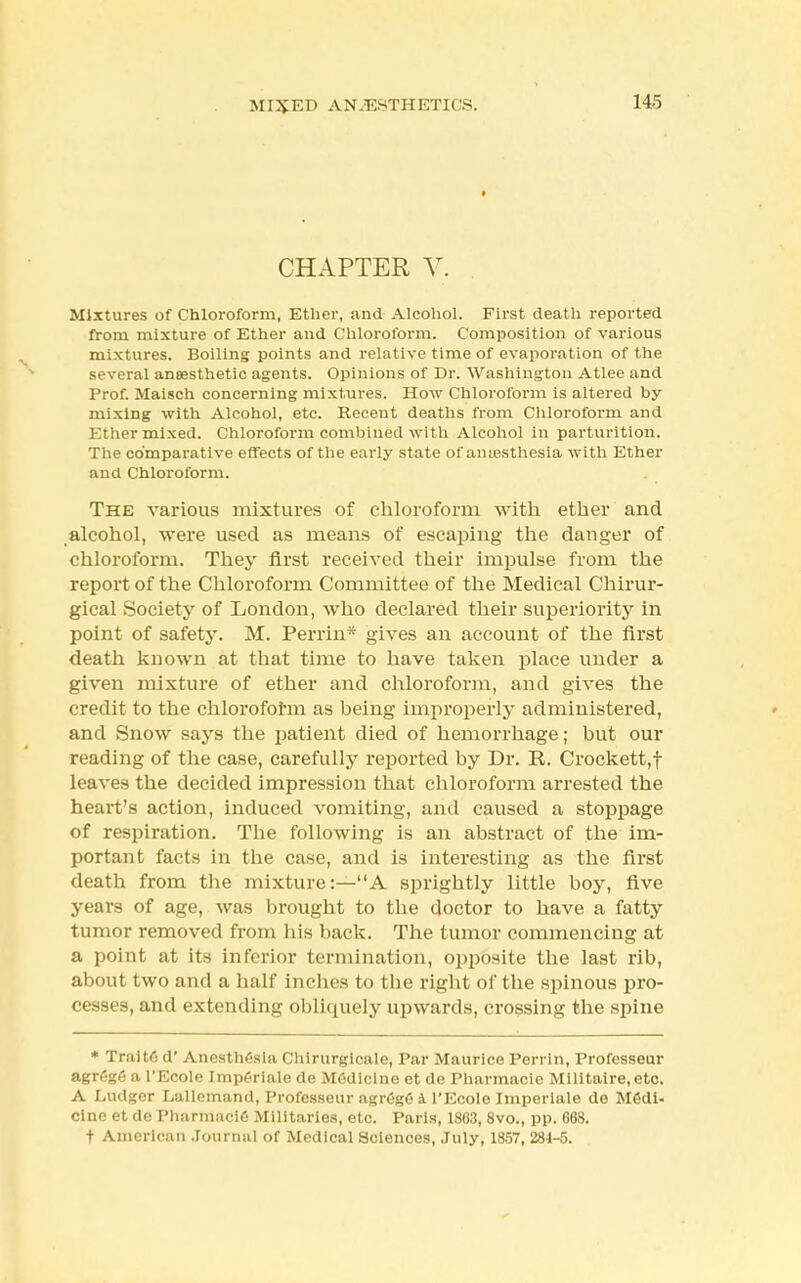 MIXED ANAESTHETICS. CHAPTER V. Mixtures of Chloroform, Ether, and Alcohol. First death reported from mixture of Ether and Chloroform. Composition of various mixtures. Boiling points and relative time of evaporation of the several anaesthetic agents. Opinions of Dr. Washington Atlee and Prof. Maisch concerning mixtures. How Chloroform is altered by mixing with Alcohol, etc. Recent deaths from Chloroform and Ether mixed. Chloroform combined with Alcohol in parturition. The comparative effects of the early state of amesthesia with Ether and Chloroform. The various mixtures of chloroform with ether and alcohol, were used as means of escaping the danger of chloroform. They first received their impulse from the report of the Chloroform Committee of the Medical Chirur- gical Society of London, who declared their superiority in point of safety. M. Perrin* gives an account of the first death kuown at that time to have taken place under a given mixture of ether and chloroform, and gives the credit to the chloroform as being improperly administered, and Snow says the patient died of hemorrhage; but our reading of the case, carefully reported by Dr. R. Crockett,! leaves the decided impression that chloroform arrested the heart's action, induced vomiting, and caused a stoppage of respiration. The following is an abstract of the im- portant facts in the case, and is interesting as the first death from the mixture:—A sprightly little boy, five years of age, was brought to the doctor to have a fatty tumor removed from his back. The tumor commencing at a point at its inferior termination, opposite the last rib, about two and a half inches to the right of the spinous pro- cesses, and extending obliquely upwards, crossing the spine * Trait6 d' Anesthesia Chirurgicale, Par Maurice Perrin, Professeur agrege a l'Ecole Imp6riale de MC-dicine et de Pharmacie Militaire.etc. A Ludger Lallemand, Professeur agrCgfi 4 l'Ecole Imperiale de Medi- cine et de Pharmacie Militaries, etc. Paris, 1863, 8vo., pp. 668. t American Journal of Medical Sciences, July, 1857, 28-1-5.