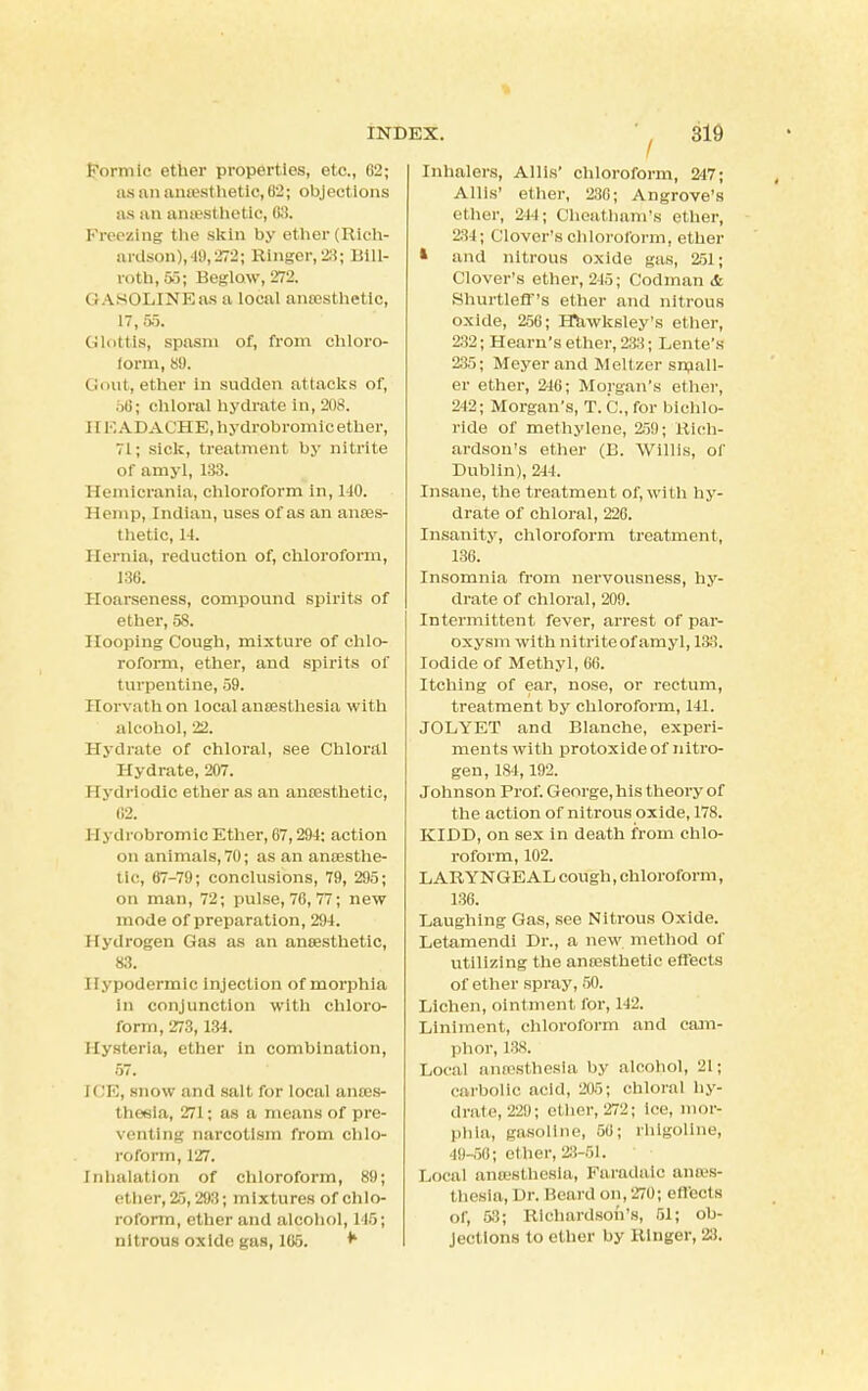 Formic ether properties, etc., 62; us an anesthetic, 62; objections as an anesthetic, 63. Freezing the skin by ether (Rich- ardson),-19,272; Ringer, 23; Bill- roth, 55; Beglow, 272. (! ASOLIN Kas a local anesthetic, 17,55. Glottis, spasm of, from chloro- form, 89. Gout, ether in sudden attacks of, 56; chloral hydrate in, 208. 11 EADACHE,hydr.oDroini'c ether, 71; sick, treatment by nitrite of amyl, 138. Hemicrania, chloroform in, 110. Hemp, Indian, uses of as an anaes- thetic, 14. Hernia, reduction of, chloroform, 136. Hoarseness, compound spirits of ether, 58. Hooping Cough, mixture of chlo- roform, ether, and spirits of turpentine, 59. Horvathon local anaesthesia with alcohol, 22. Hydrate of chloral, see Chloral Hydrate, 207. I [ydrlodic ether as an anaesthetic, 62. II ydrobromic Ether, 67,294: action on animals, 70; as an anaesthe- tic, 67-79; conclusions, 79, 295; on man, 72; pulse, 76, 77; new mode of preparation, 294. Hydrogen Gas as an anaesthetic, 83. Hypodermic injection of morphia in conjunction with chloro- form, 273,134. Hysteria, ether in combination, 57. rCE, snow and salt for local anaes- thesia, 271; as a means of pre- venting narcotism from chlo- roform, 127. Inhalation of chloroform, 89; ether, 25, 293; mixtures of chlo- roform, ether and alcohol, 146; nitrous oxide gas, 165. * Inhalers, Allis' chloroform, 247; Allis' ether, 230; Angrove's ether, 244; Cheatham's ether, 234; Clover's chloroform, ether * and nitrous oxide gas, 251; Clover's ether, 215; Codman & Shurtleff's ether and nitrous oxide, 256; Hawksley's ether, 232; Hearn's ether, 233; Lente's 235; Meyer and Meltzer small- er ether, 246; Morgan's ether, 242; Morgan's, T. C, for bichlo- ride of methylene, 259; Rich- ardson's ether (B. Willis, of Dublin), 244. Insane, the treatment of, with hy- drate of chloral, 226. Insanity, chloroform treatment, 136. Insomnia from nervousness, hy- drate of chloral, 209. Intermittent fever, arrest of par- oxysm with iw trite of amyl, 133. Iodide of Methyl, 66. Itching of ear, nose, or rectum, treatment by chloroform, 111. JOLYET and Blanche, experi- ments with protoxide of nitro- gen, 184,192. Johnson Prof. George, his theory of the action of nitrous oxide, 178. KIDD, on sex in death from chlo- roform, 102. LARYNGEAL cough, chloroform, 136. Laughing Gas, see Nitrous Oxide. Letamendi Dr., a new method of utilizing the anaesthetic effects of ether spray, 50. Lichen, ointment for, 142. Liniment, chloroform and cam- phor, 138. Local antesthesla by alcohol, 21 j carbolic acid, 205; chloral hy- drate, 229; ether, 272; ice, mor- phia, gasoline, 56; rhigoline, 40-56) ether, 23-51. Local anesthesia, Faradaio anaes- thesia, Dr. Beard on, 270; effects of, 53; Richardson's, 51; ob- jections to ether by Ringer, 23.